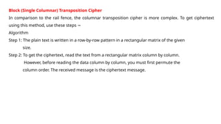 Block (Single Columnar) Transposition Cipher
In comparison to the rail fence, the columnar transposition cipher is more complex. To get ciphertext
using this method, use these steps −
Algorithm
Step 1: The plain text is written in a row-by-row pattern in a rectangular matrix of the given
size.
Step 2: To get the ciphertext, read the text from a rectangular matrix column by column.
However, before reading the data column by column, you must first permute the
column order. The received message is the ciphertext message.
 