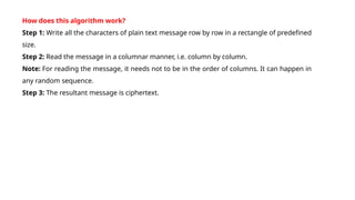 How does this algorithm work?
Step 1: Write all the characters of plain text message row by row in a rectangle of predefined
size.
Step 2: Read the message in a columnar manner, i.e. column by column.
Note: For reading the message, it needs not to be in the order of columns. It can happen in
any random sequence.
Step 3: The resultant message is ciphertext.
 