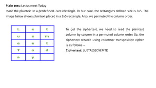 Plain text: Let us meet Today
Place the plaintext in a predefined size rectangle. In our case, the rectangle's defined size is 3x5. The
−
image below shows plaintext placed in a 3x5 rectangle. Also, we permuted the column order.
To get the ciphertext, we need to read the plaintext
column by column in a permuted column order. So, the
ciphertext created using columnar transposition cipher
is as follows −
Ciphertext: LUETAESEOYEMTD
 