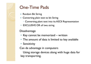 OneOne--Time PadsTime Pads
Random Bit String
Converting plain text to bit String
◦ Converting plant text into its ASCII Representation
• EXCLUSIVE OR of two string
DisadvantageDisadvantage
• Key cannot be memorized – written
• The amount of data is limited to key available
• Sensitivity
Can de advantage in computers
Using storage devices along with huge data for
key transporting.