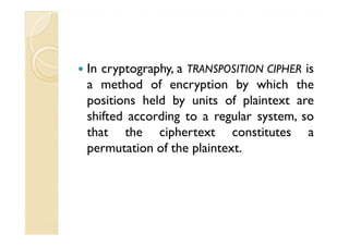 In cryptography, a TRANSPOSITION CIPHER is
a method of encryption by which the
positions held by units of plaintext are
shifted according to a regular system, soshifted according to a regular system, so
that the ciphertext constitutes a
permutation of the plaintext.