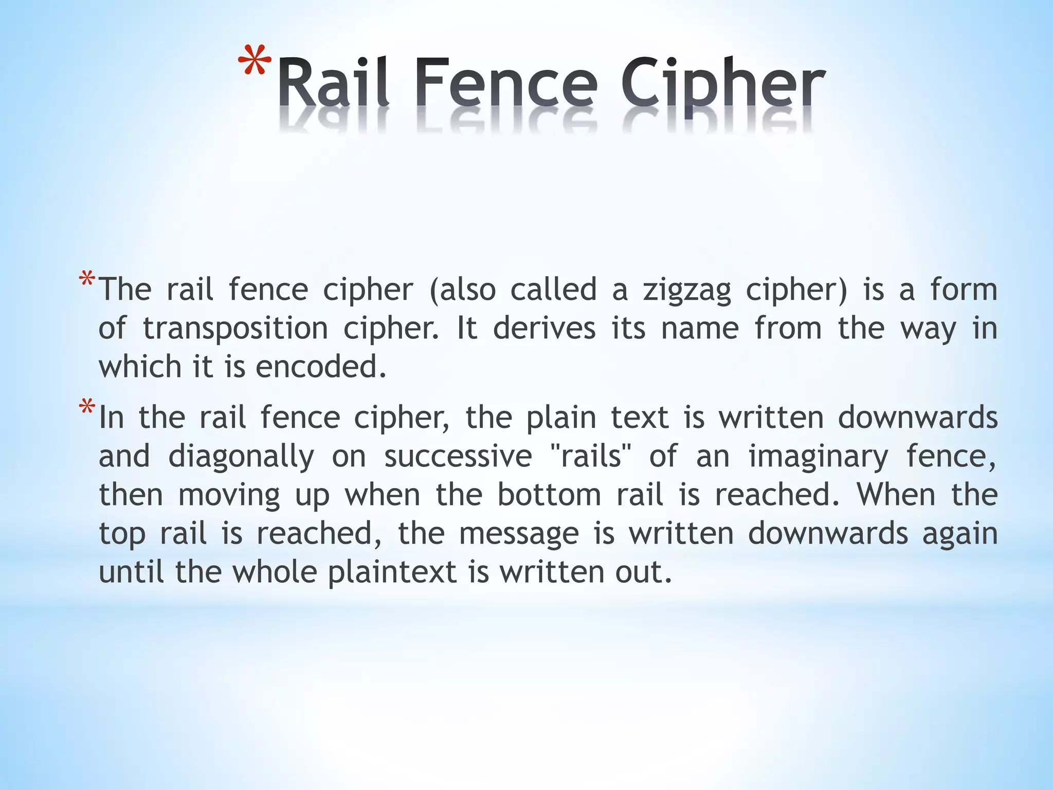 *
*The rail fence cipher (also called a zigzag cipher) is a form
of transposition cipher. It derives its name from the way in
which it is encoded.
*In the rail fence cipher, the plain text is written downwards
and diagonally on successive "rails" of an imaginary fence,
then moving up when the bottom rail is reached. When the
top rail is reached, the message is written downwards again
until the whole plaintext is written out.
 