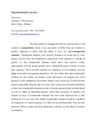 TRANSPOSITION OF DNA 
S.Sreeremya 
Department of Biotechnology 
Mercy College, Palakkad. 
Corresponding Author : TEL:- 8907259056 
Email ID: sreeremyasasi@gmail.com 
The final method of changing the DNA in a genome that we will 
consider is transposition, which is the movement of DNA from one location to 
another. Segments of DNA with this ability to move are called transposable 
elements. Transposable elements were formerly thought to be found only in a few 
species, but now they are recognized as components of the genomes of virtually all 
species. In fact, transposable elements (both active and inactive) occupy 
approximately half the human genome and a substantially greater fraction of some 
plant genomes! These movable elements are ubiquitous in the biosphere, and are 
highly successful in propagating themselves. We now realize that some transposable 
elements are also viruses, for instance, some retroviruses can integrate into a host 
genome to form endogenous retroviruses. Indeed, some viruses may be derived from 
natural transposable elements and vice versa. Since viruses move between individuals, 
at least some transposable elements can move between genomes (between individuals) 
as well as within an individuals genome. Given their prevalence in genomes, the 
function (if any) of transposable elements has been much discussed but is little 
understood. It is not even clear whether transposable elements should be considered 
an integral part of a species genome, or if they are successful parasites. They do have 
important effects on genes and their phenotypes, and they are the subject of intense 
investigation. 
 