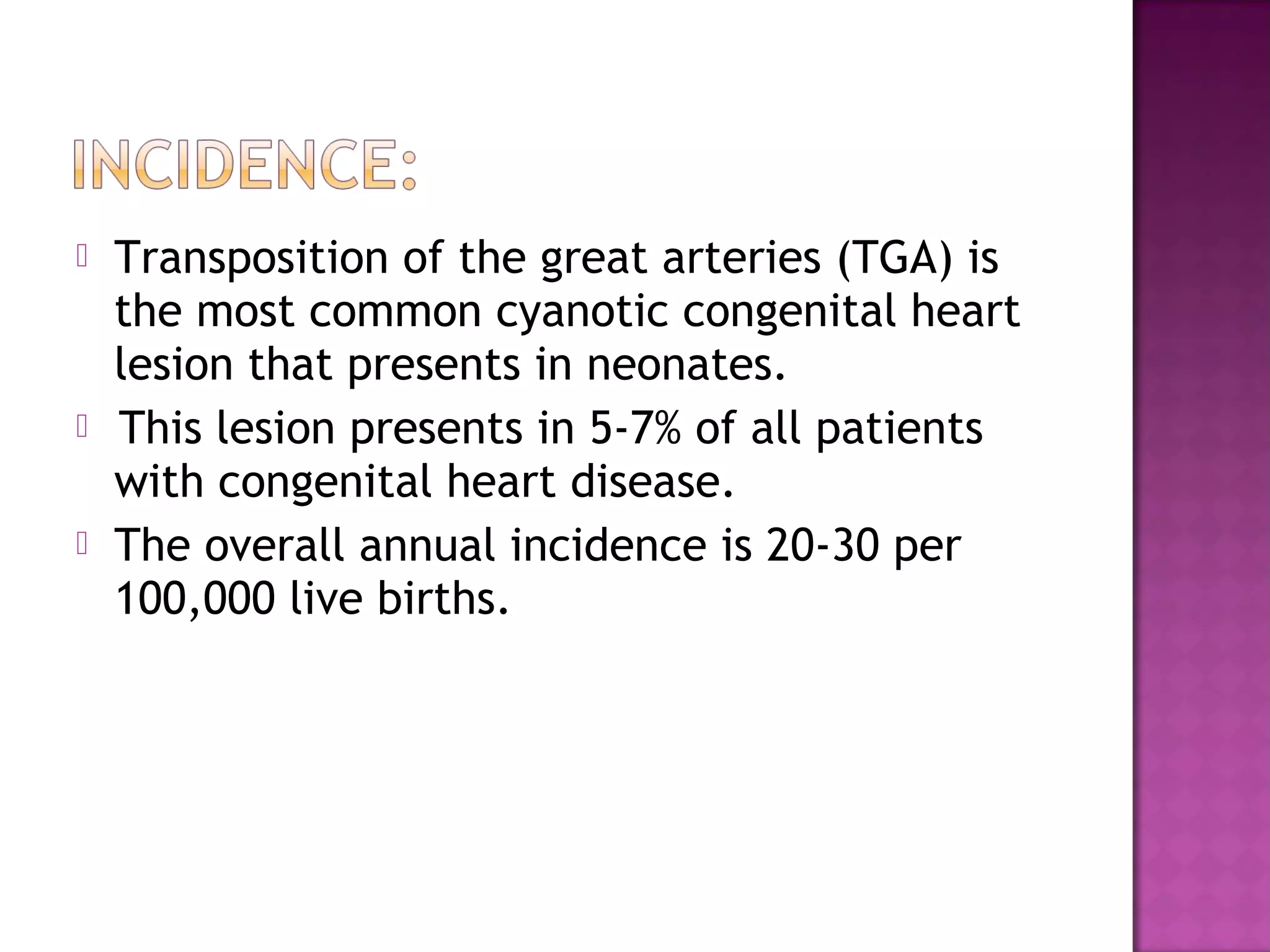    Transposition of the great arteries (TGA) is
    the most common cyanotic congenital heart
    lesion that presents in neonates.
    
     This lesion presents in 5-7% of all patients
    with congenital heart disease.
   The overall annual incidence is 20-30 per
    100,000 live births.
 
