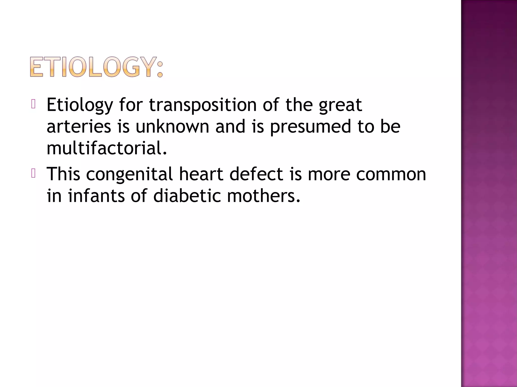    Etiology for transposition of the great
    arteries is unknown and is presumed to be
    multifactorial.
   This congenital heart defect is more common
    in infants of diabetic mothers.
 