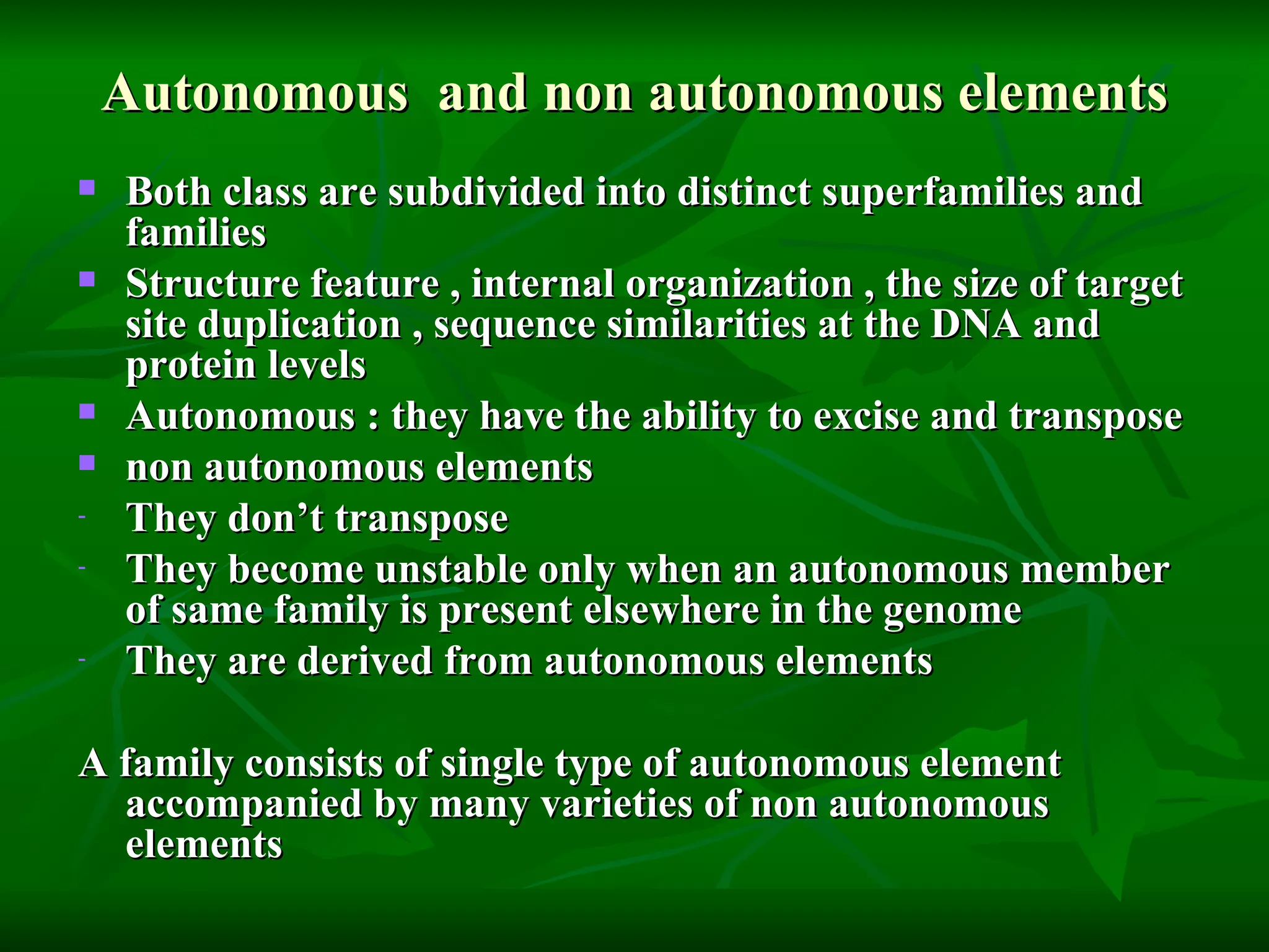 Autonomous  and non autonomous elements Both class are subdivided into distinct superfamilies and families Structure feature , internal organization , the size of target site duplication , sequence similarities at the DNA and protein levels Autonomous : they have the ability to excise and transpose  non autonomous elements  They don’t transpose  They become unstable only when an autonomous member of same family is present elsewhere in the genome They are derived from autonomous elements  A family consists of single type of autonomous element accompanied by many varieties of non autonomous elements 