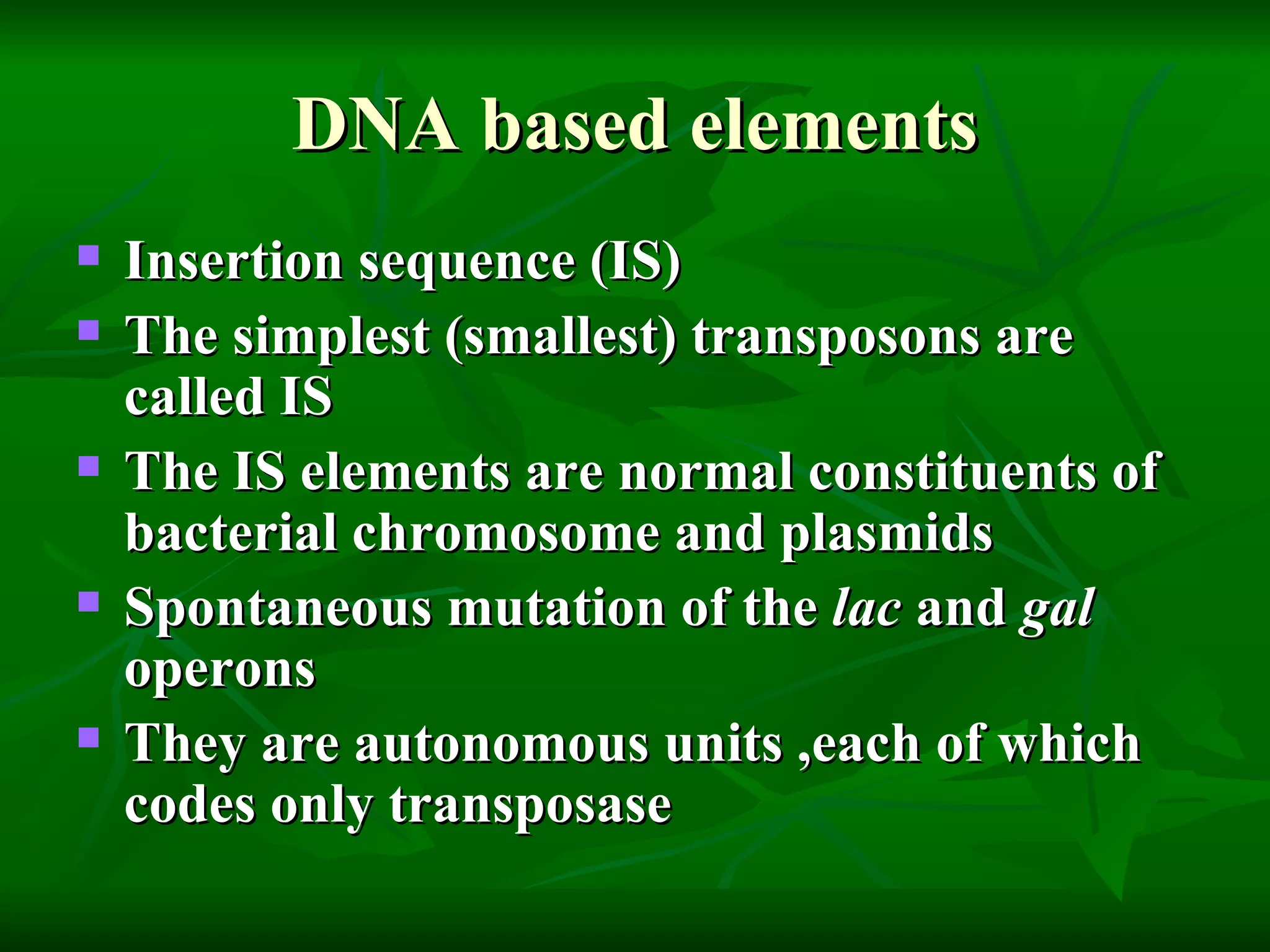 DNA based elements Insertion sequence (IS) The simplest (smallest) transposons are called IS  The IS elements are normal constituents of bacterial chromosome and plasmids Spontaneous mutation of the  lac  and  gal  operons They are autonomous units ,each of which codes only transposase  
