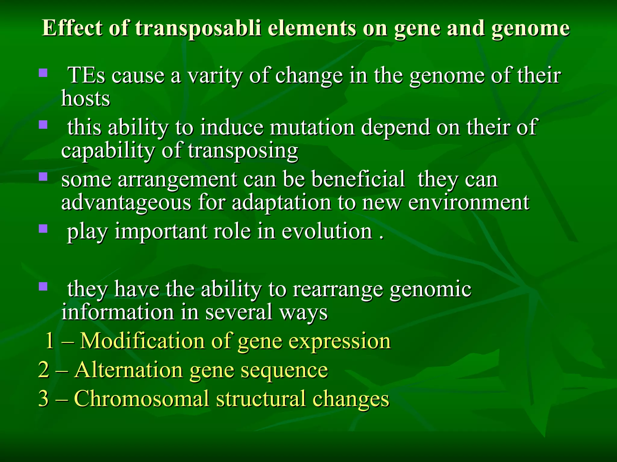 Effect of transposabli elements on gene and genome  TEs cause a varity of change in the genome of their hosts  this ability to induce mutation depend on their of capability of transposing  some arrangement can be beneficial  they can advantageous for adaptation to new environment  play important role in evolution . they have the ability to rearrange genomic information in several ways  1 – Modification of gene expression  2 – Alternation gene sequence  3 – Chromosomal structural changes  