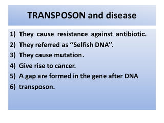 TRANSPOSON and disease
1) They cause resistance against antibiotic.
2) They referred as ‘‘Selfish DNA’’.
3) They cause mutation.
4) Give rise to cancer.
5) A gap are formed in the gene after DNA
6) transposon.
 