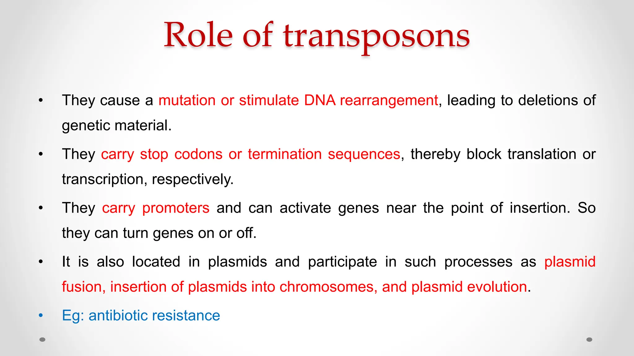 Role of transposons
• They cause a mutation or stimulate DNA rearrangement, leading to deletions of
genetic material.
• They carry stop codons or termination sequences, thereby block translation or
transcription, respectively.
• They carry promoters and can activate genes near the point of insertion. So
they can turn genes on or off.
• It is also located in plasmids and participate in such processes as plasmid
fusion, insertion of plasmids into chromosomes, and plasmid evolution.
• Eg: antibiotic resistance
 