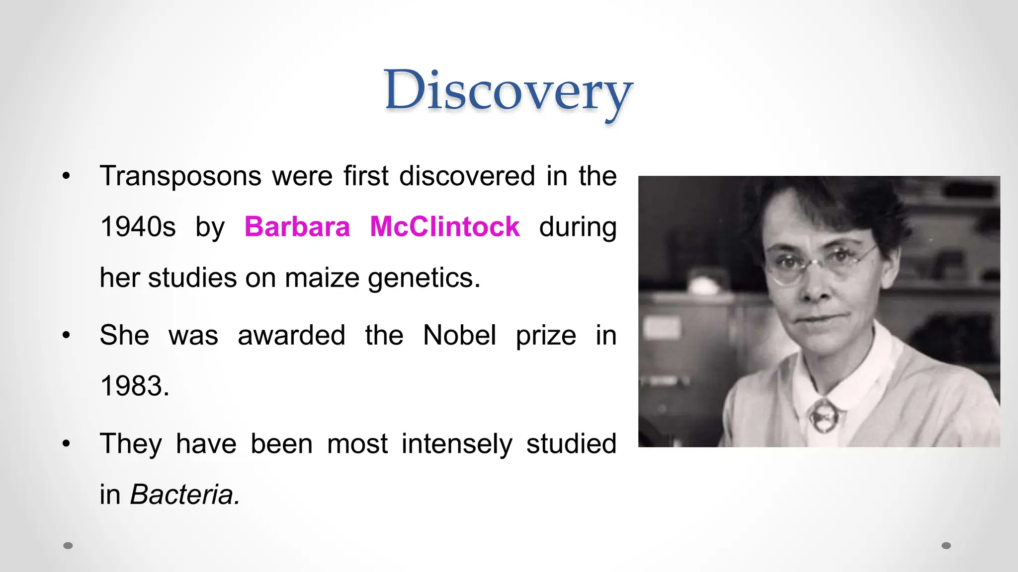 Discovery
• Transposons were first discovered in the
1940s by Barbara McClintock during
her studies on maize genetics.
• She was awarded the Nobel prize in
1983.
• They have been most intensely studied
in Bacteria.
 
