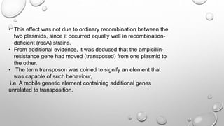 • This effect was not due to ordinary recombination between the
two plasmids, since it occurred equally well in recombination-
deficient (recA) strains.
• From additional evidence, it was deduced that the ampicillin-
resistance gene had moved (transposed) from one plasmid to
the other.
• The term transposon was coined to signify an element that
was capable of such behaviour,
i.e. A mobile genetic element containing additional genes
unrelated to transposition.
 