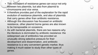 • This movement of resistance genes can occur not only
between two plasmids, but also from plasmid to
chromosome and vice versa.
• It therefore provides part of the explanation for the rapid
evolution of resistance plasmids, and also of plasmids
that carry genes other than antibiotic resistance.
• Although this discussion has focussed on antibiotic
resistance, other plasmid borne genes are also known
to be transposable on occasions.
• As with bacterial plasmids, there are two reasons why
the literature is dominated by antibiotic resistance: the
widespread use of antibiotics has provided an
unusually strong selective pressure for their
development and dissemination, and antibiotic
resistance is a very convenient genetic marker, thus
making it much easier to study than other types of
genes.
 