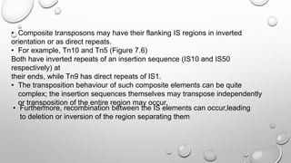 • Composite transposons may have their flanking IS regions in inverted
orientation or as direct repeats.
• For example, Tn10 and Tn5 (Figure 7.6)
Both have inverted repeats of an insertion sequence (IS10 and IS50
respectively) at
their ends, while Tn9 has direct repeats of IS1.
• The transposition behaviour of such composite elements can be quite
complex; the insertion sequences themselves may transpose independently
or transposition of the entire region may occur.
• Furthermore, recombination between the IS elements can occur,leading
to deletion or inversion of the region separating them
 