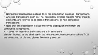 • Composite transposons such as Tn10 are also known as class I transposons,
• whereas transposons such as Tn3, flanked by inverted repeats rather than IS
elements, are referred to as class II transposons, or non-composite
transposons.
• Note that this description is used merely to distinguish them from the
composite transposons.
• It does not imply that their structure is in any sense
simpler; indeed, as we shall see in the next section, transposons such as Tn21
are composed of bits and pieces from many sources.
 