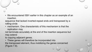 • We encountered IS91 earlier in this chapter as an example of an
insertion
sequence that lacked inverted-repeat ends and transposed by a
rolling-circle
• mechanism. One characteristic of this mechanism is that the
replication may
not terminate accurately at the end of the insertion sequence but
may extend
to copying adjacent genes.
• These genes will therefore be incorporated into
the transposed element, thus mobilizing the genes concerned
(Figure 7.9).
 