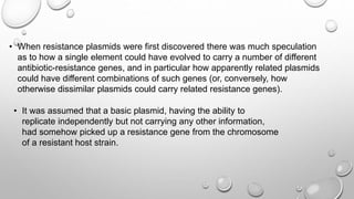 • When resistance plasmids were first discovered there was much speculation
as to how a single element could have evolved to carry a number of different
antibiotic-resistance genes, and in particular how apparently related plasmids
could have different combinations of such genes (or, conversely, how
otherwise dissimilar plasmids could carry related resistance genes).
• It was assumed that a basic plasmid, having the ability to
replicate independently but not carrying any other information,
had somehow picked up a resistance gene from the chromosome
of a resistant host strain.
 