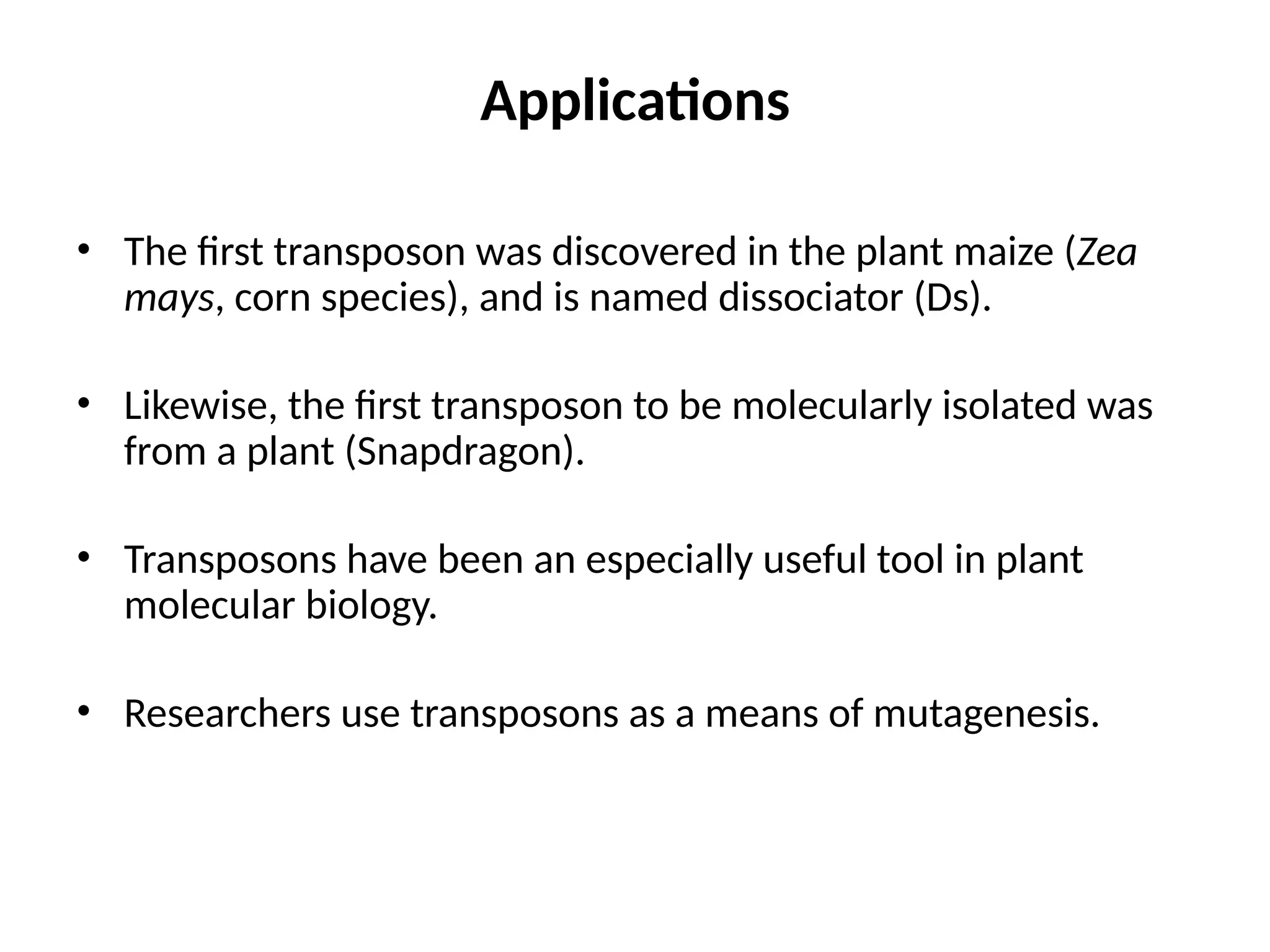 Applications
• The first transposon was discovered in the plant maize (Zea
mays, corn species), and is named dissociator (Ds).
• Likewise, the first transposon to be molecularly isolated was
from a plant (Snapdragon).
• Transposons have been an especially useful tool in plant
molecular biology.
• Researchers use transposons as a means of mutagenesis.
 