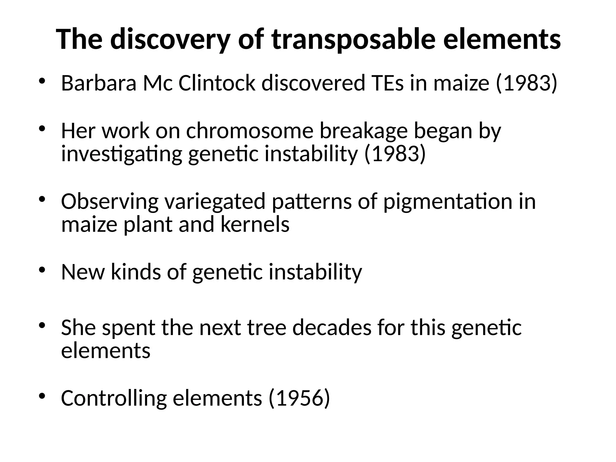 The discovery of transposable elements
• Barbara Mc Clintock discovered TEs in maize (1983)
• Her work on chromosome breakage began by
investigating genetic instability (1983)
• Observing variegated patterns of pigmentation in
maize plant and kernels
• New kinds of genetic instability
• She spent the next tree decades for this genetic
elements
• Controlling elements (1956)
 