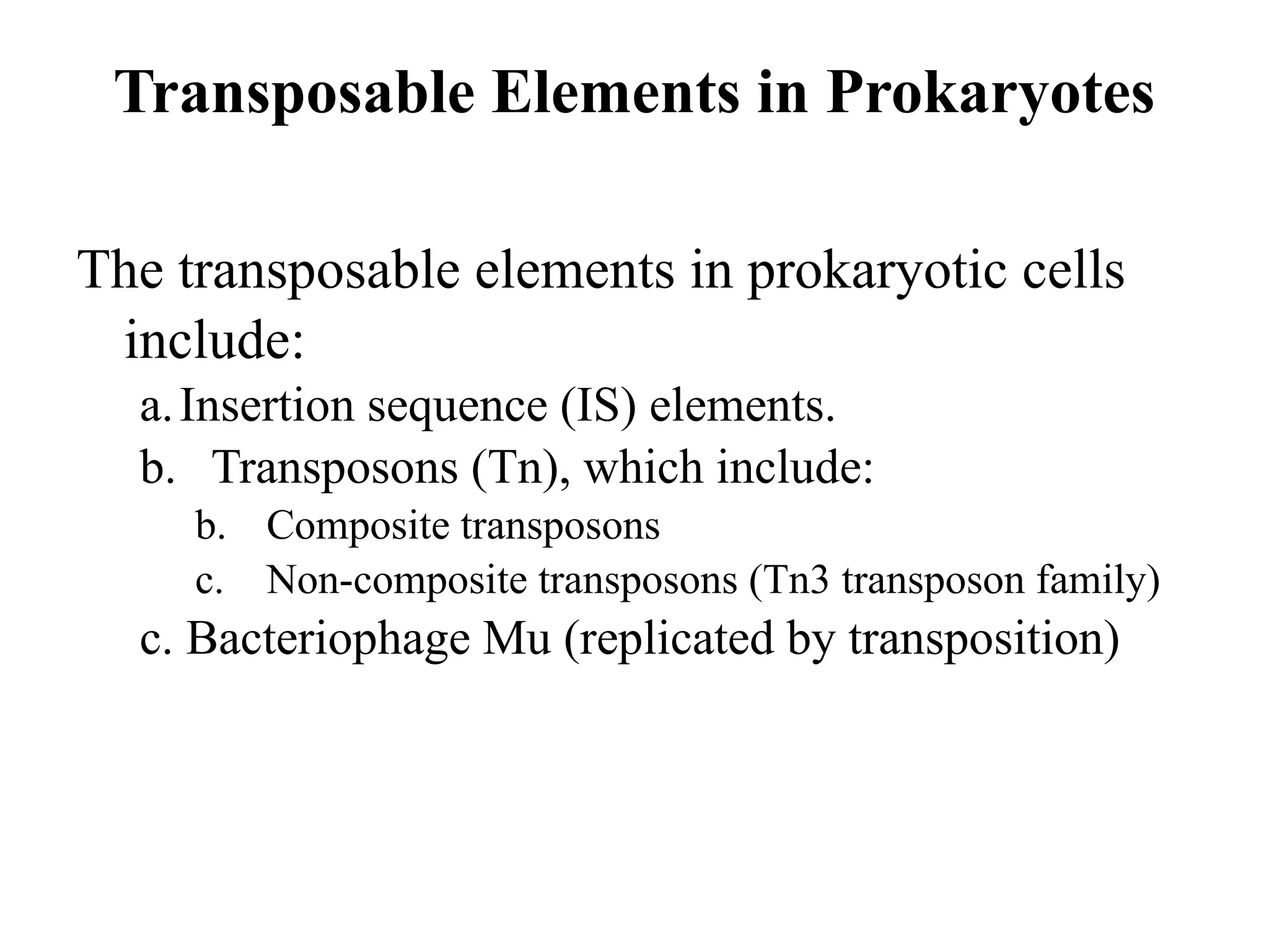 Transposable Elements in Prokaryotes
The transposable elements in prokaryotic cells
include:
a.Insertion sequence (IS) elements.
b. Transposons (Tn), which include:
b. Composite transposons
c. Non-composite transposons (Tn3 transposon family)
c. Bacteriophage Mu (replicated by transposition)
 