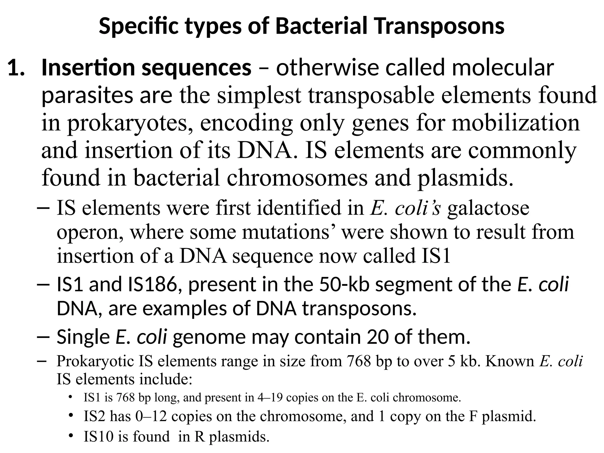 Specific types of Bacterial Transposons
1. Insertion sequences – otherwise called molecular
parasites are the simplest transposable elements found
in prokaryotes, encoding only genes for mobilization
and insertion of its DNA. IS elements are commonly
found in bacterial chromosomes and plasmids.
– IS elements were first identified in E. coli’s galactose
operon, where some mutations’ were shown to result from
insertion of a DNA sequence now called IS1
– IS1 and IS186, present in the 50-kb segment of the E. coli
DNA, are examples of DNA transposons.
– Single E. coli genome may contain 20 of them.
– Prokaryotic IS elements range in size from 768 bp to over 5 kb. Known E. coli
IS elements include:
• IS1 is 768 bp long, and present in 4–19 copies on the E. coli chromosome.
• IS2 has 0–12 copies on the chromosome, and 1 copy on the F plasmid.
• IS10 is found in R plasmids.
 