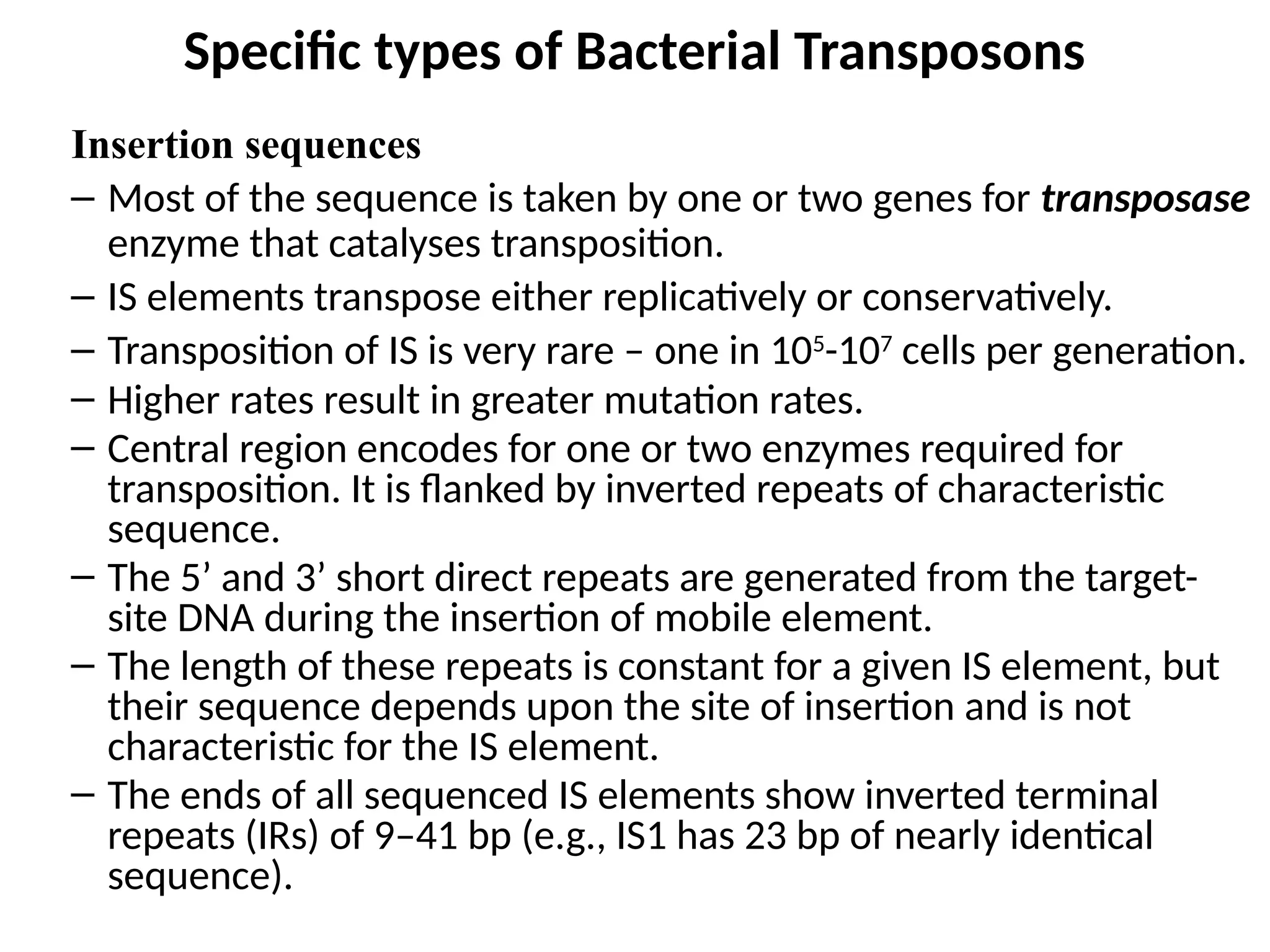 Specific types of Bacterial Transposons
Insertion sequences
– Most of the sequence is taken by one or two genes for transposase
enzyme that catalyses transposition.
– IS elements transpose either replicatively or conservatively.
– Transposition of IS is very rare – one in 105
-107
cells per generation.
– Higher rates result in greater mutation rates.
– Central region encodes for one or two enzymes required for
transposition. It is flanked by inverted repeats of characteristic
sequence.
– The 5’ and 3’ short direct repeats are generated from the target-
site DNA during the insertion of mobile element.
– The length of these repeats is constant for a given IS element, but
their sequence depends upon the site of insertion and is not
characteristic for the IS element.
– The ends of all sequenced IS elements show inverted terminal
repeats (IRs) of 9–41 bp (e.g., IS1 has 23 bp of nearly identical
sequence).
 