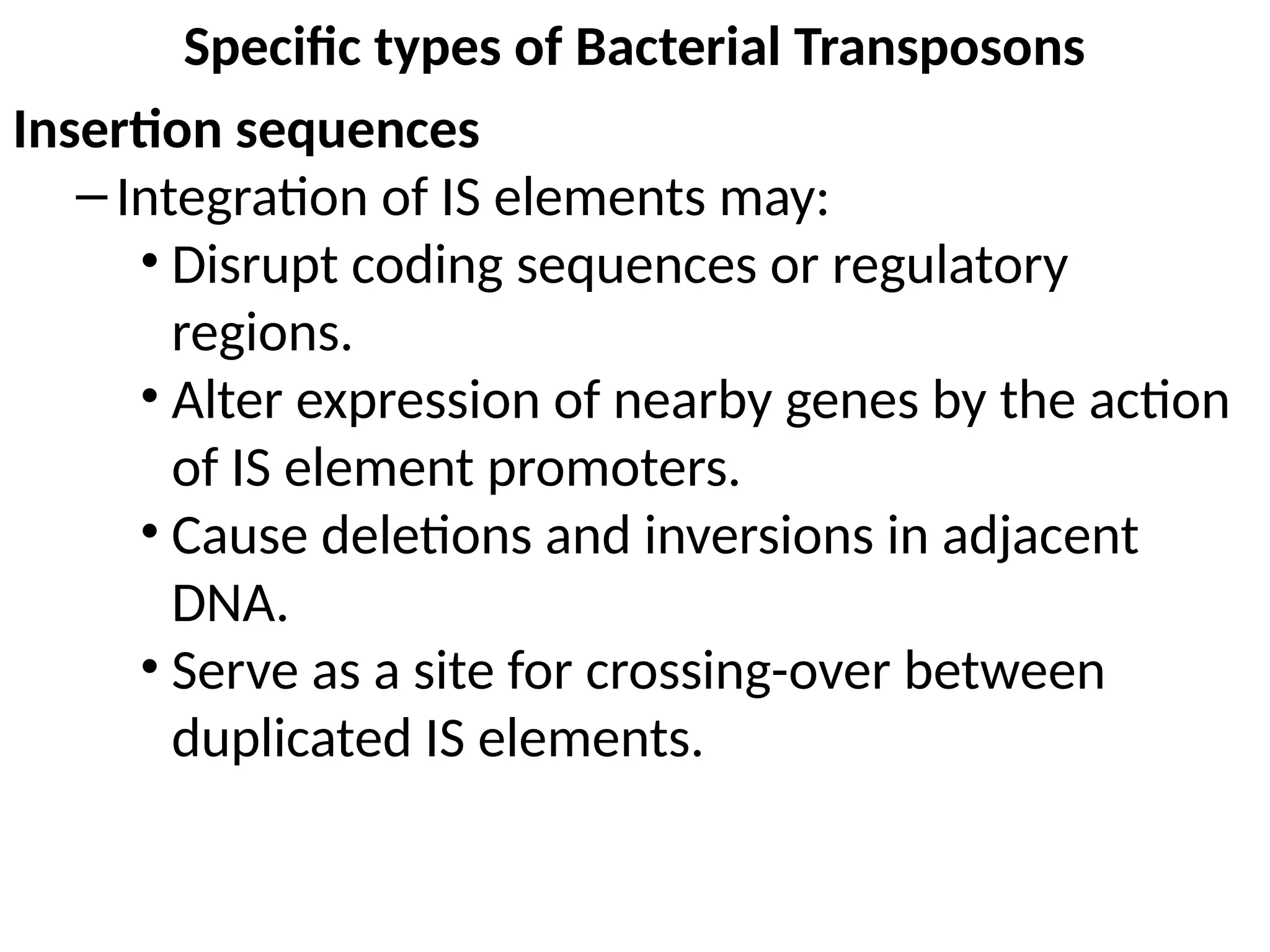 Specific types of Bacterial Transposons
Insertion sequences
–Integration of IS elements may:
• Disrupt coding sequences or regulatory
regions.
• Alter expression of nearby genes by the action
of IS element promoters.
• Cause deletions and inversions in adjacent
DNA.
• Serve as a site for crossing-over between
duplicated IS elements.
 