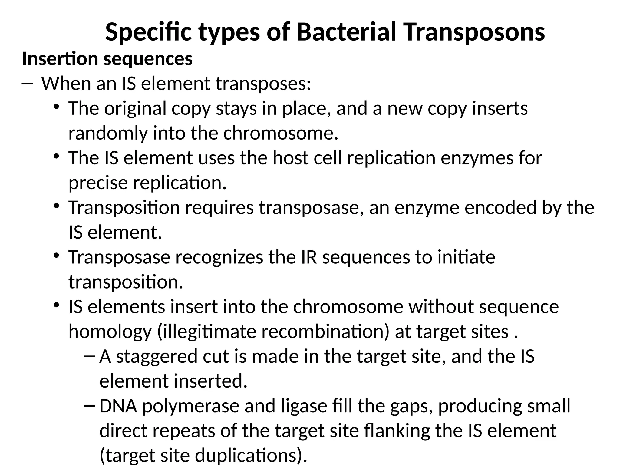 Specific types of Bacterial Transposons
Insertion sequences
– When an IS element transposes:
• The original copy stays in place, and a new copy inserts
randomly into the chromosome.
• The IS element uses the host cell replication enzymes for
precise replication.
• Transposition requires transposase, an enzyme encoded by the
IS element.
• Transposase recognizes the IR sequences to initiate
transposition.
• IS elements insert into the chromosome without sequence
homology (illegitimate recombination) at target sites .
– A staggered cut is made in the target site, and the IS
element inserted.
– DNA polymerase and ligase fill the gaps, producing small
direct repeats of the target site flanking the IS element
(target site duplications).
 