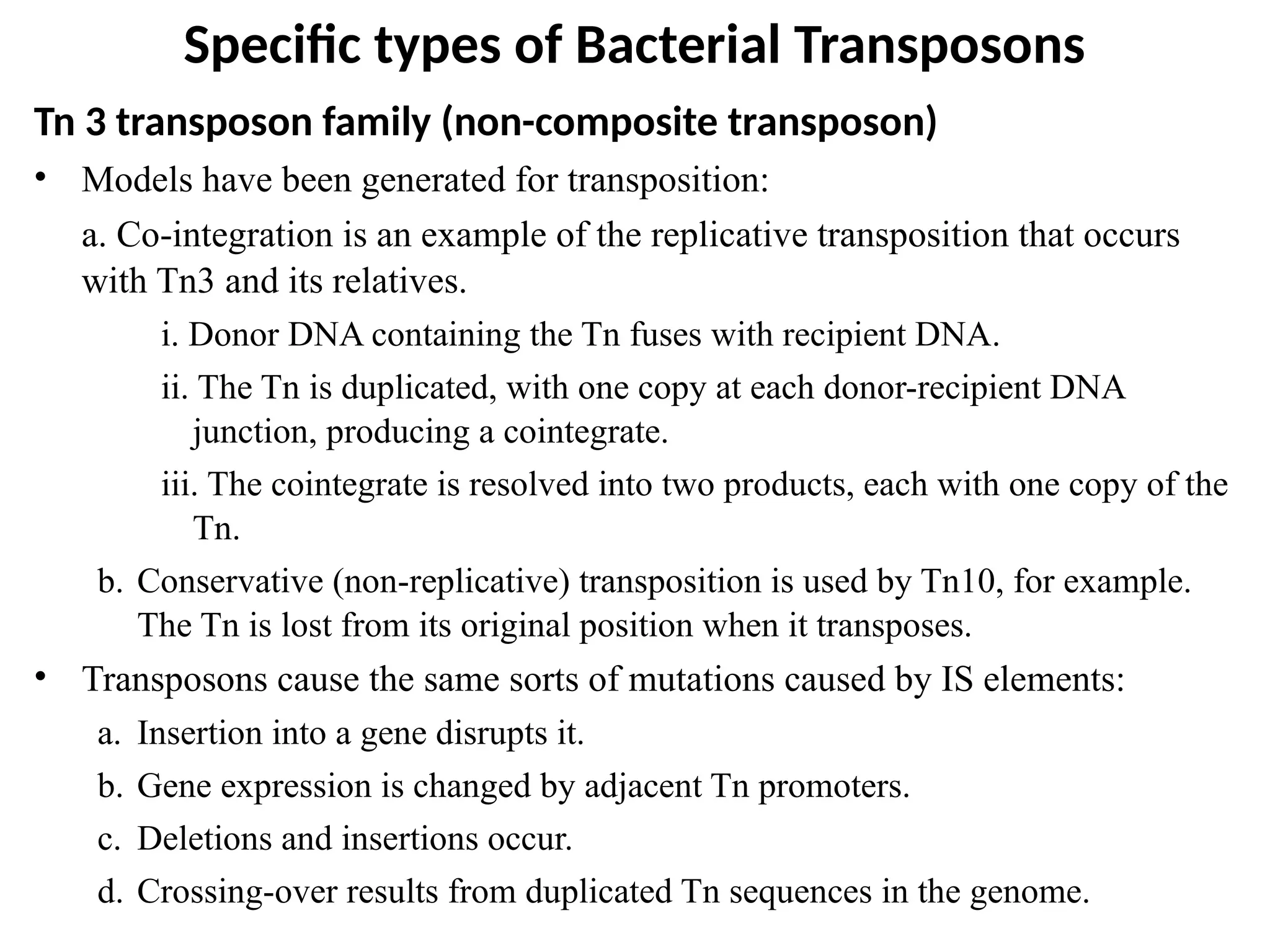 Specific types of Bacterial Transposons
Tn 3 transposon family (non-composite transposon)
• Models have been generated for transposition:
a. Co-integration is an example of the replicative transposition that occurs
with Tn3 and its relatives.
i. Donor DNA containing the Tn fuses with recipient DNA.
ii. The Tn is duplicated, with one copy at each donor-recipient DNA
junction, producing a cointegrate.
iii. The cointegrate is resolved into two products, each with one copy of the
Tn.
b. Conservative (non-replicative) transposition is used by Tn10, for example.
The Tn is lost from its original position when it transposes.
• Transposons cause the same sorts of mutations caused by IS elements:
a. Insertion into a gene disrupts it.
b. Gene expression is changed by adjacent Tn promoters.
c. Deletions and insertions occur.
d. Crossing-over results from duplicated Tn sequences in the genome.
 