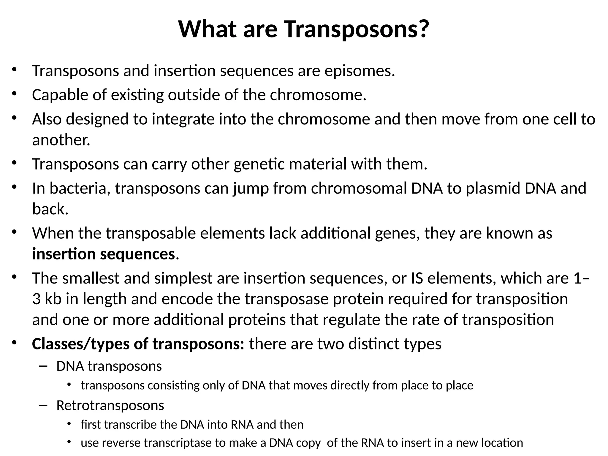 • Transposons and insertion sequences are episomes.
• Capable of existing outside of the chromosome.
• Also designed to integrate into the chromosome and then move from one cell to
another.
• Transposons can carry other genetic material with them.
• In bacteria, transposons can jump from chromosomal DNA to plasmid DNA and
back.
• When the transposable elements lack additional genes, they are known as
insertion sequences.
• The smallest and simplest are insertion sequences, or IS elements, which are 1–
3 kb in length and encode the transposase protein required for transposition
and one or more additional proteins that regulate the rate of transposition
• Classes/types of transposons: there are two distinct types
– DNA transposons
• transposons consisting only of DNA that moves directly from place to place
– Retrotransposons
• first transcribe the DNA into RNA and then
• use reverse transcriptase to make a DNA copy of the RNA to insert in a new location
What are Transposons?
 
