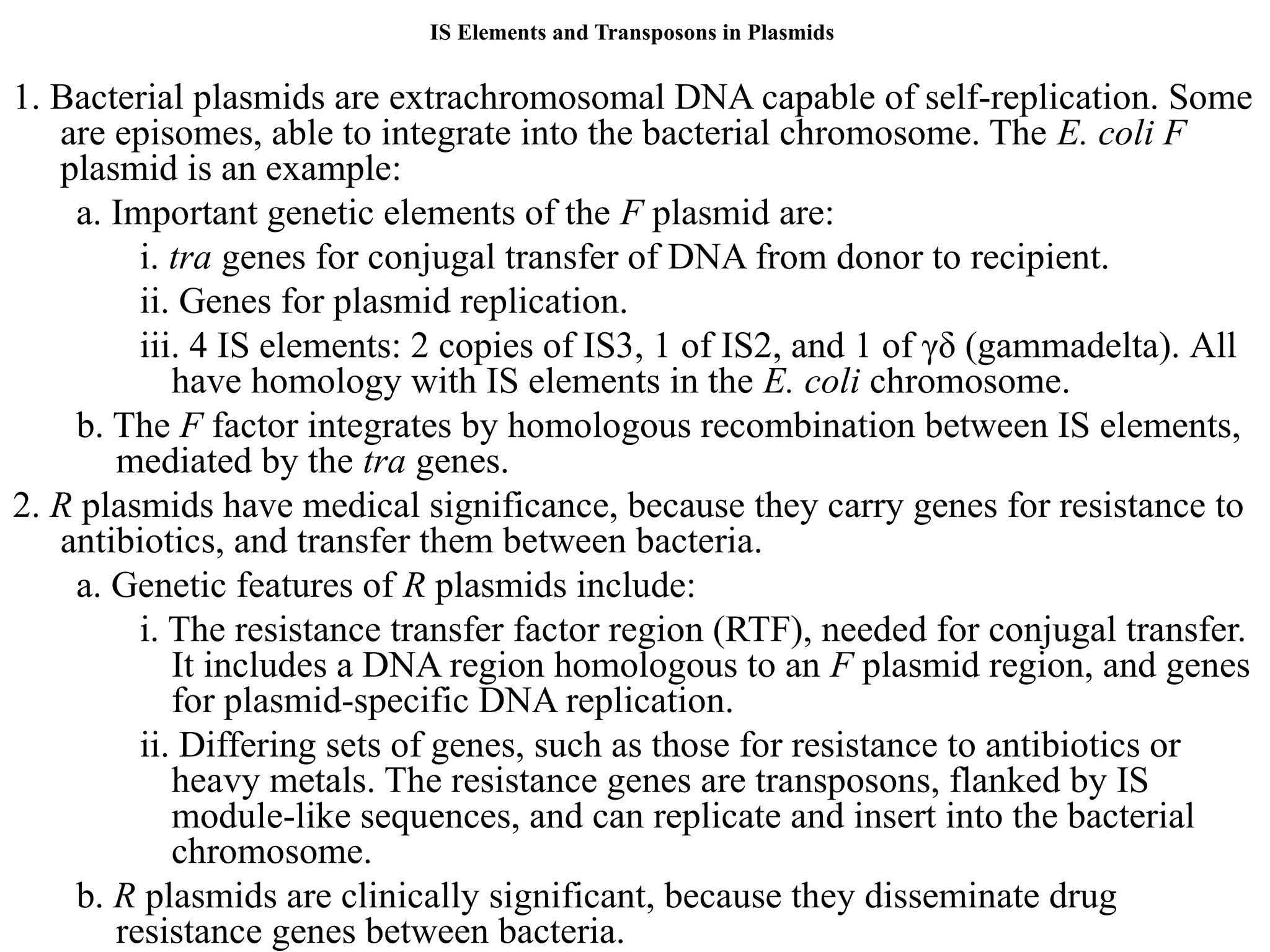 IS Elements and Transposons in Plasmids
1. Bacterial plasmids are extrachromosomal DNA capable of self-replication. Some
are episomes, able to integrate into the bacterial chromosome. The E. coli F
plasmid is an example:
a. Important genetic elements of the F plasmid are:
i. tra genes for conjugal transfer of DNA from donor to recipient.
ii. Genes for plasmid replication.
iii. 4 IS elements: 2 copies of IS3, 1 of IS2, and 1 of γδ (gammadelta). All
have homology with IS elements in the E. coli chromosome.
b. The F factor integrates by homologous recombination between IS elements,
mediated by the tra genes.
2. R plasmids have medical significance, because they carry genes for resistance to
antibiotics, and transfer them between bacteria.
a. Genetic features of R plasmids include:
i. The resistance transfer factor region (RTF), needed for conjugal transfer.
It includes a DNA region homologous to an F plasmid region, and genes
for plasmid-specific DNA replication.
ii. Differing sets of genes, such as those for resistance to antibiotics or
heavy metals. The resistance genes are transposons, flanked by IS
module-like sequences, and can replicate and insert into the bacterial
chromosome.
b. R plasmids are clinically significant, because they disseminate drug
resistance genes between bacteria.
 
