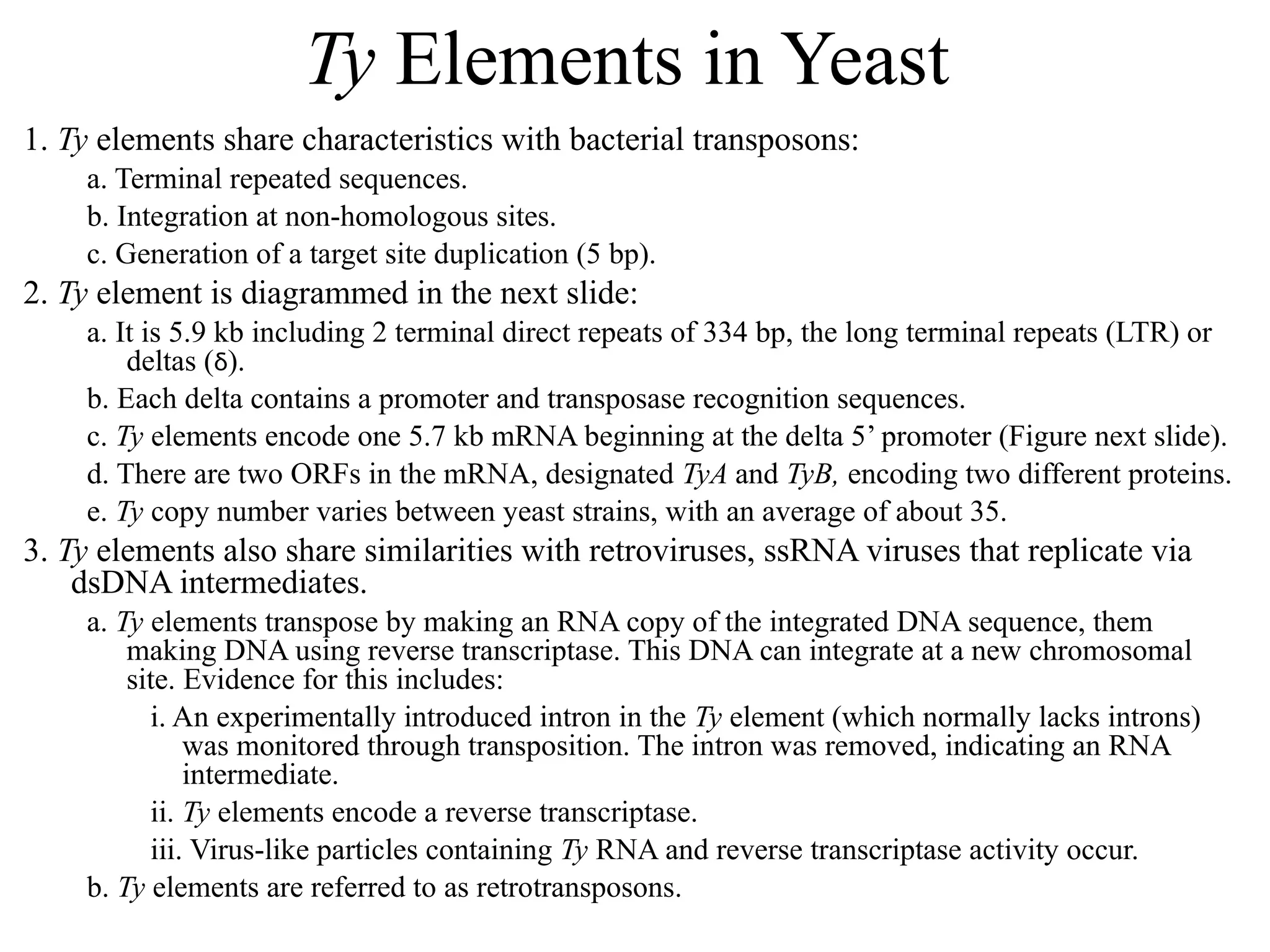 Ty Elements in Yeast
1. Ty elements share characteristics with bacterial transposons:
a. Terminal repeated sequences.
b. Integration at non-homologous sites.
c. Generation of a target site duplication (5 bp).
2. Ty element is diagrammed in the next slide:
a. It is 5.9 kb including 2 terminal direct repeats of 334 bp, the long terminal repeats (LTR) or
deltas (δ).
b. Each delta contains a promoter and transposase recognition sequences.
c. Ty elements encode one 5.7 kb mRNA beginning at the delta 5’ promoter (Figure next slide).
d. There are two ORFs in the mRNA, designated TyA and TyB, encoding two different proteins.
e. Ty copy number varies between yeast strains, with an average of about 35.
3. Ty elements also share similarities with retroviruses, ssRNA viruses that replicate via
dsDNA intermediates.
a. Ty elements transpose by making an RNA copy of the integrated DNA sequence, them
making DNA using reverse transcriptase. This DNA can integrate at a new chromosomal
site. Evidence for this includes:
i. An experimentally introduced intron in the Ty element (which normally lacks introns)
was monitored through transposition. The intron was removed, indicating an RNA
intermediate.
ii. Ty elements encode a reverse transcriptase.
iii. Virus-like particles containing Ty RNA and reverse transcriptase activity occur.
b. Ty elements are referred to as retrotransposons.
 