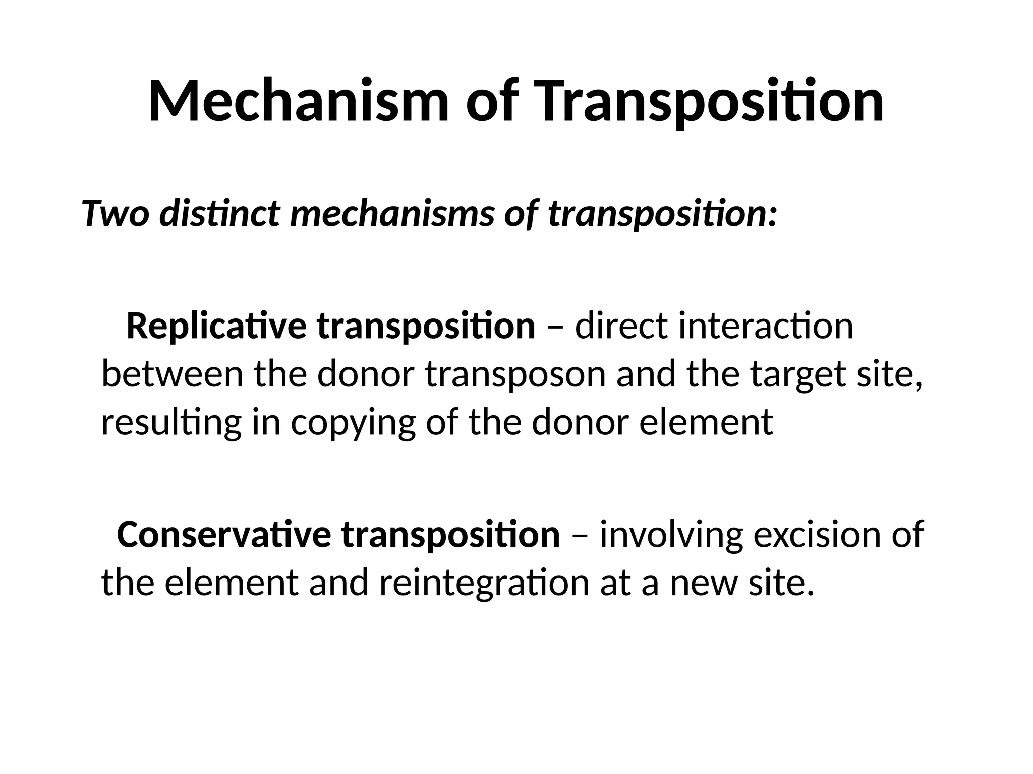 Mechanism of Transposition
Two distinct mechanisms of transposition:
Replicative transposition – direct interaction
between the donor transposon and the target site,
resulting in copying of the donor element
Conservative transposition – involving excision of
the element and reintegration at a new site.
 