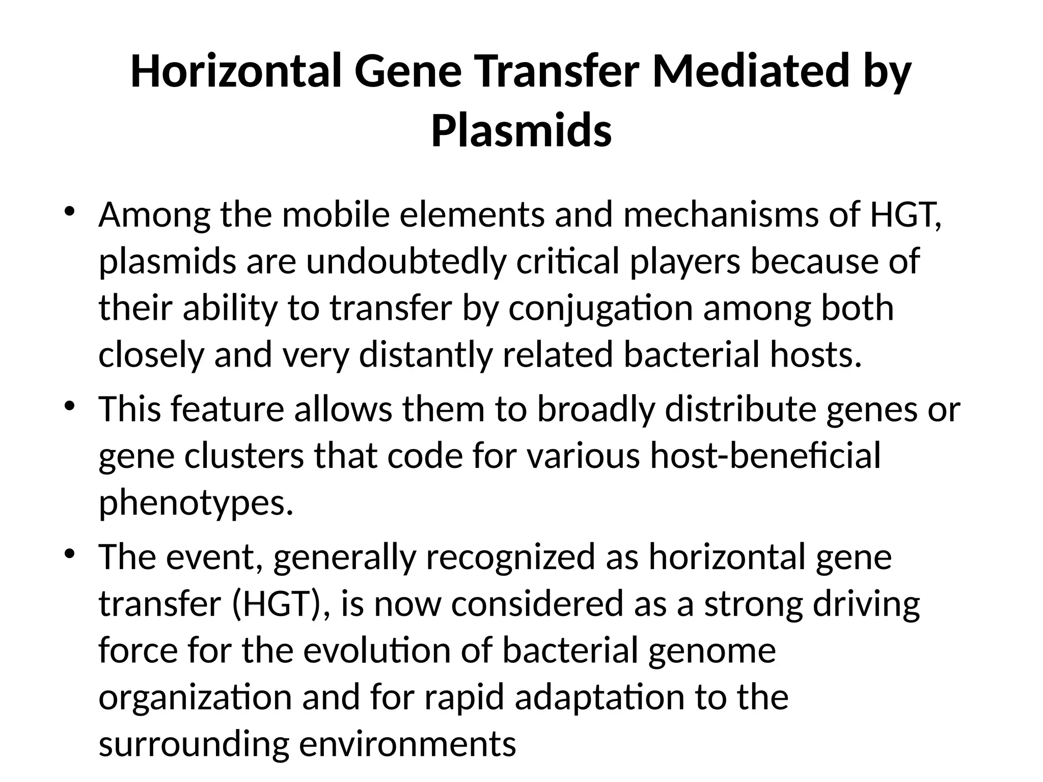 Horizontal Gene Transfer Mediated by
Plasmids
• Among the mobile elements and mechanisms of HGT,
plasmids are undoubtedly critical players because of
their ability to transfer by conjugation among both
closely and very distantly related bacterial hosts.
• This feature allows them to broadly distribute genes or
gene clusters that code for various host-beneficial
phenotypes.
• The event, generally recognized as horizontal gene
transfer (HGT), is now considered as a strong driving
force for the evolution of bacterial genome
organization and for rapid adaptation to the
surrounding environments
 