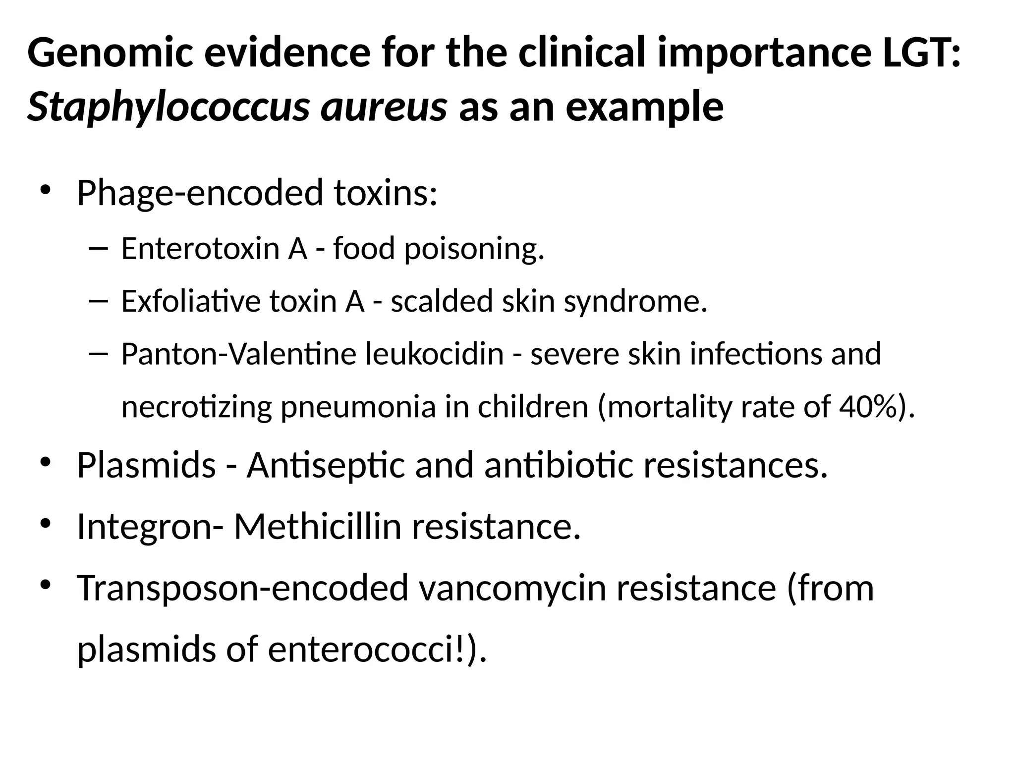 Genomic evidence for the clinical importance LGT:
Staphylococcus aureus as an example
• Phage-encoded toxins:
– Enterotoxin A - food poisoning.
– Exfoliative toxin A - scalded skin syndrome.
– Panton-Valentine leukocidin - severe skin infections and
necrotizing pneumonia in children (mortality rate of 40%).
• Plasmids - Antiseptic and antibiotic resistances.
• Integron- Methicillin resistance.
• Transposon-encoded vancomycin resistance (from
plasmids of enterococci!).
Based on Lindsay and Holden, 2004, (Trends Microbiol. 12:378-85)
 