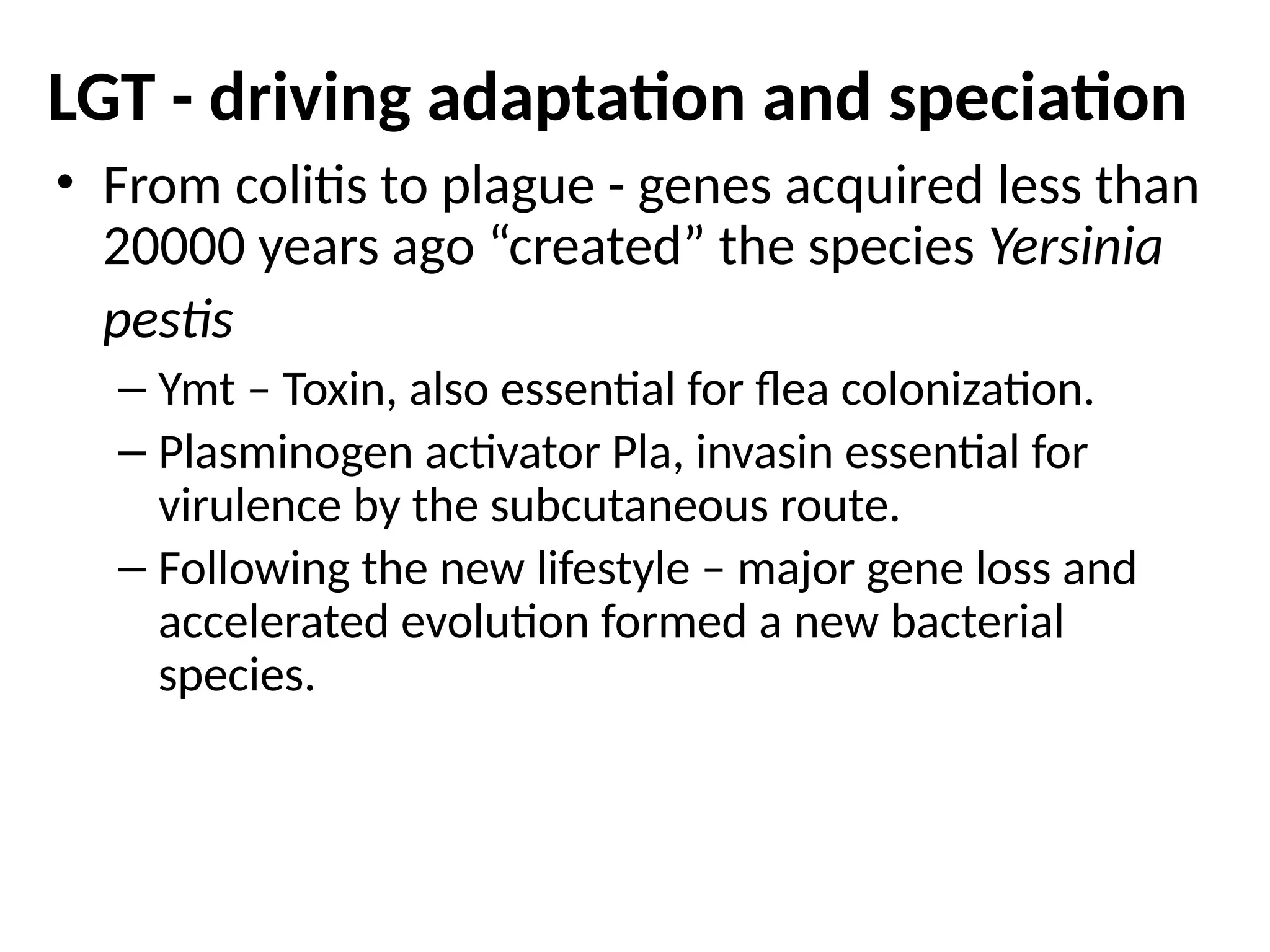LGT - driving adaptation and speciation
• From colitis to plague - genes acquired less than
20000 years ago “created” the species Yersinia
pestis
– Ymt – Toxin, also essential for flea colonization.
– Plasminogen activator Pla, invasin essential for
virulence by the subcutaneous route.
– Following the new lifestyle – major gene loss and
accelerated evolution formed a new bacterial
species.
 