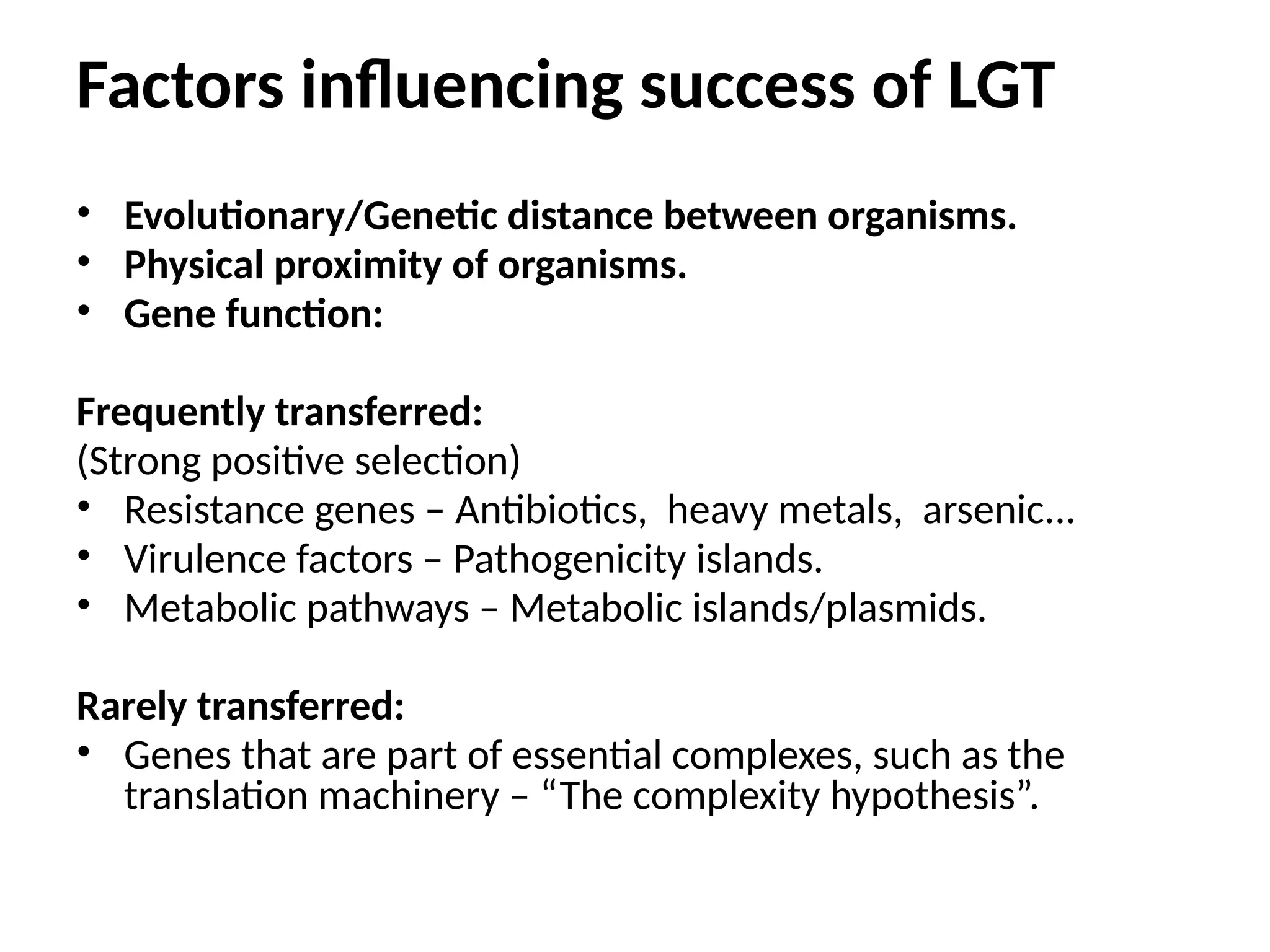 Factors influencing success of LGT
• Evolutionary/Genetic distance between organisms.
• Physical proximity of organisms.
• Gene function:
Frequently transferred:
(Strong positive selection)
• Resistance genes – Antibiotics, heavy metals, arsenic...
• Virulence factors – Pathogenicity islands.
• Metabolic pathways – Metabolic islands/plasmids.
Rarely transferred:
• Genes that are part of essential complexes, such as the
translation machinery – “The complexity hypothesis”.
 