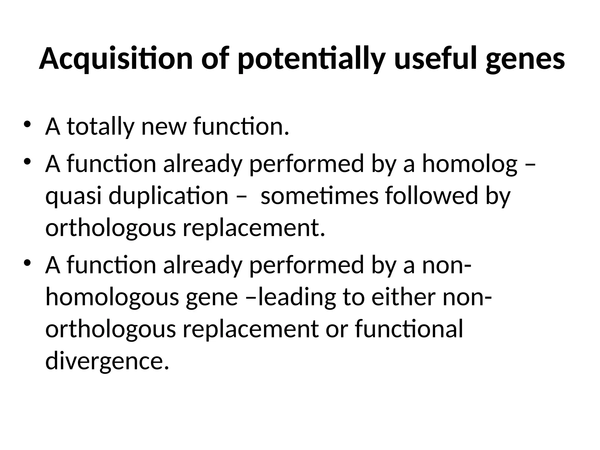 Acquisition of potentially useful genes
• A totally new function.
• A function already performed by a homolog –
quasi duplication – sometimes followed by
orthologous replacement.
• A function already performed by a non-
homologous gene –leading to either non-
orthologous replacement or functional
divergence.
 