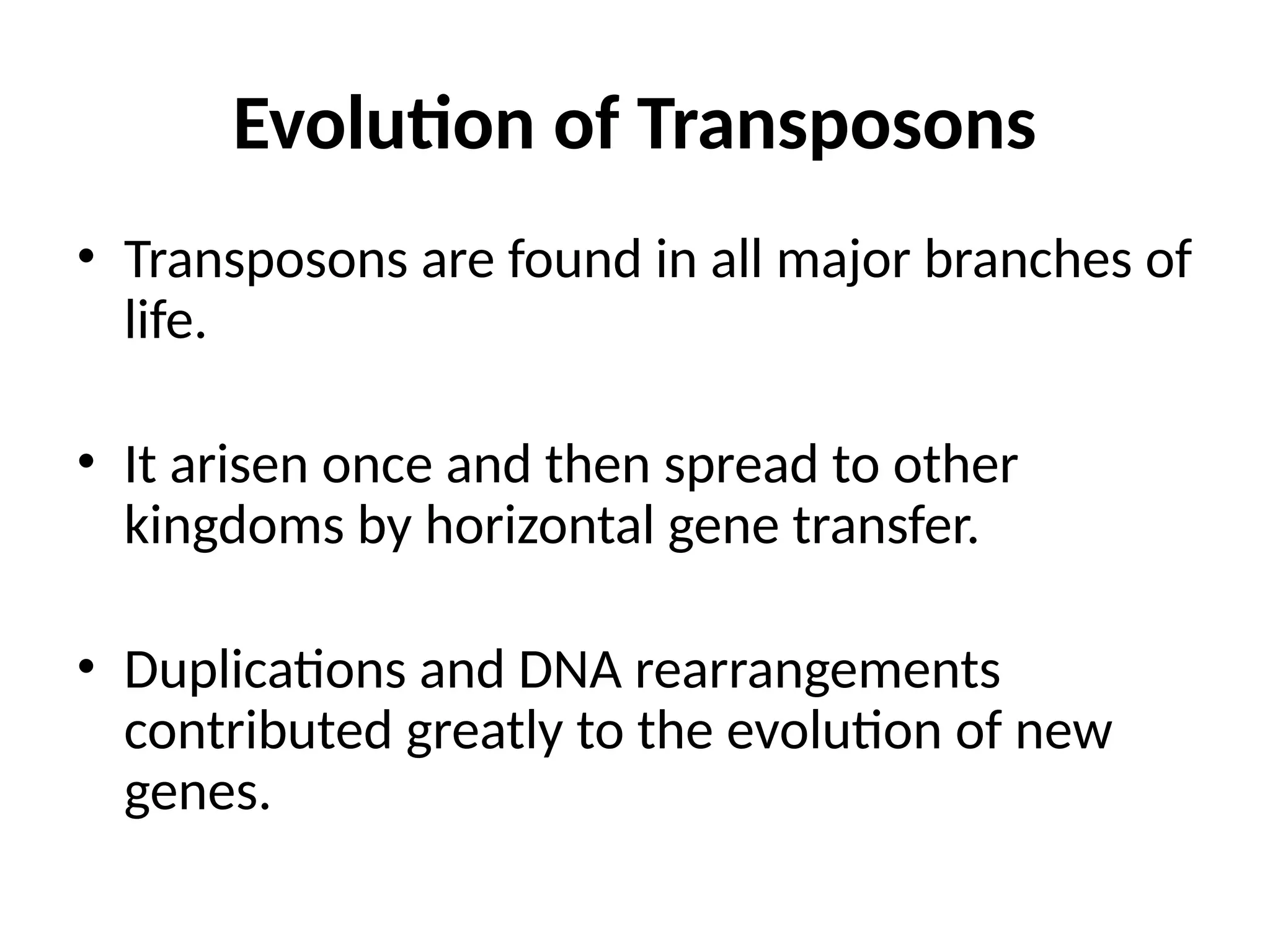 Evolution of Transposons
• Transposons are found in all major branches of
life.
• It arisen once and then spread to other
kingdoms by horizontal gene transfer.
• Duplications and DNA rearrangements
contributed greatly to the evolution of new
genes.
 