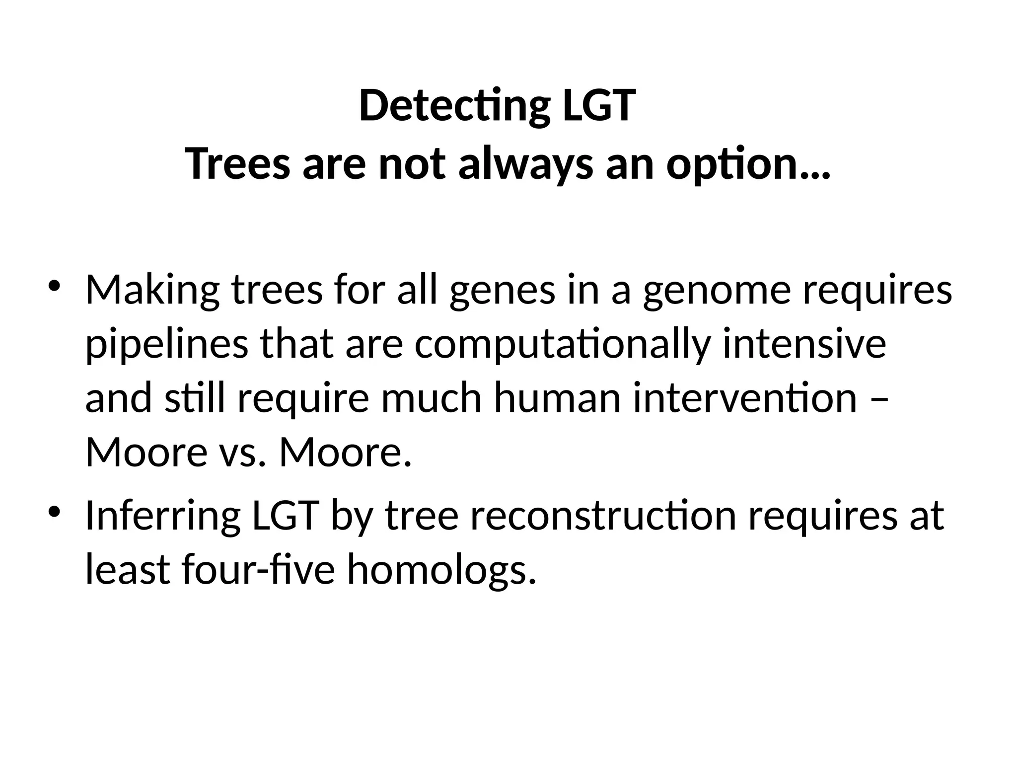 Detecting LGT
Trees are not always an option…
• Making trees for all genes in a genome requires
pipelines that are computationally intensive
and still require much human intervention –
Moore vs. Moore.
• Inferring LGT by tree reconstruction requires at
least four-five homologs.
 