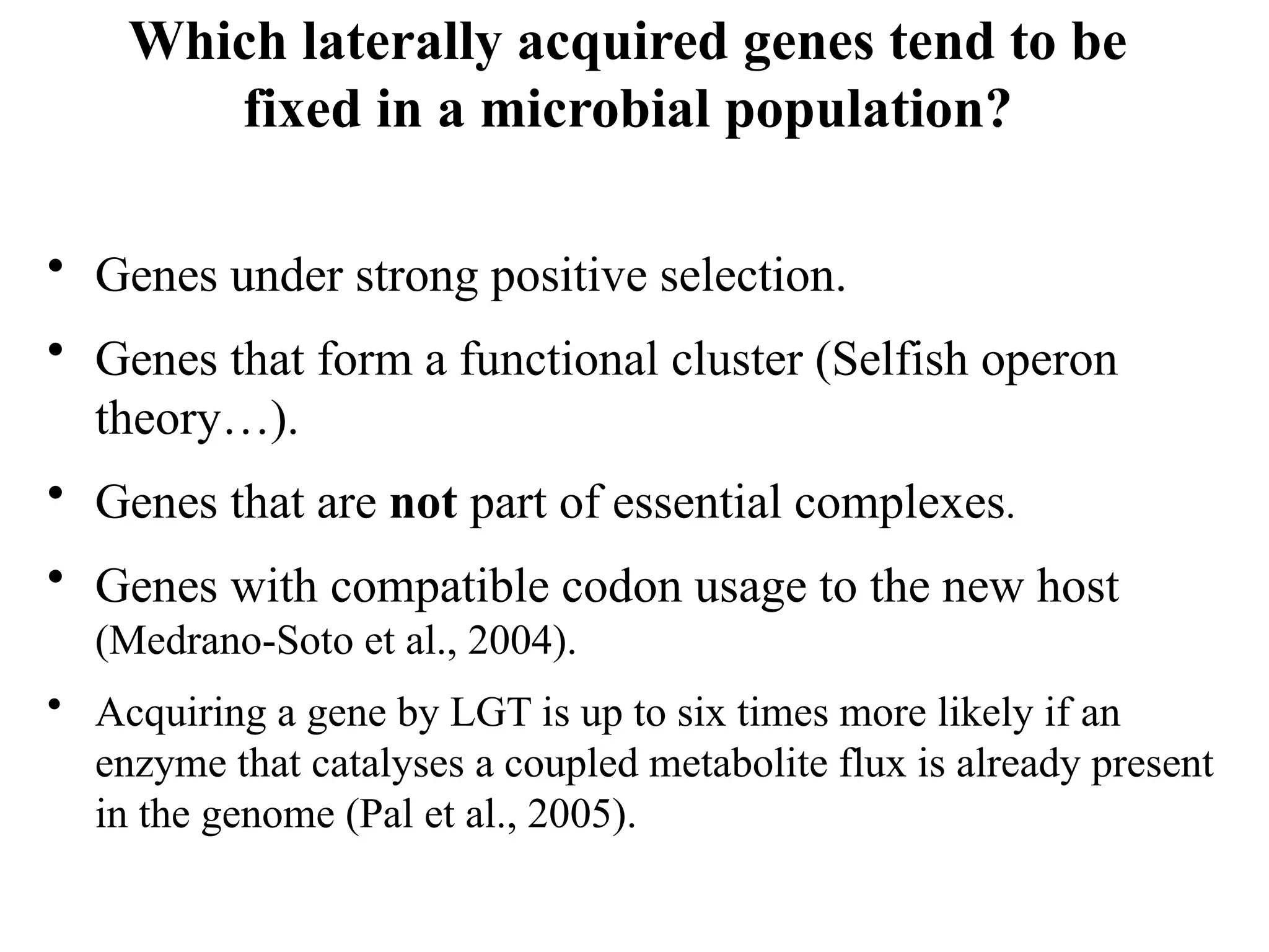Which laterally acquired genes tend to be
fixed in a microbial population?
• Genes under strong positive selection.
• Genes that form a functional cluster (Selfish operon
theory…).
• Genes that are not part of essential complexes.
• Genes with compatible codon usage to the new host
(Medrano-Soto et al., 2004).
• Acquiring a gene by LGT is up to six times more likely if an
enzyme that catalyses a coupled metabolite flux is already present
in the genome (Pal et al., 2005).
 