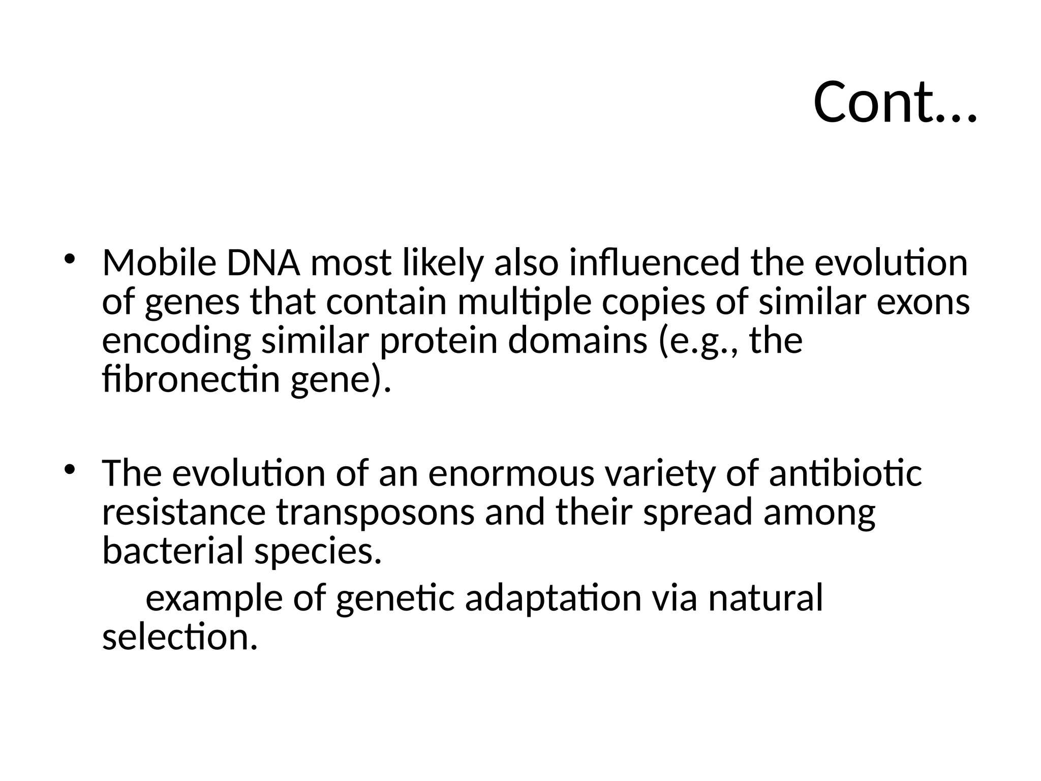 Cont…
• Mobile DNA most likely also influenced the evolution
of genes that contain multiple copies of similar exons
encoding similar protein domains (e.g., the
fibronectin gene).
• The evolution of an enormous variety of antibiotic
resistance transposons and their spread among
bacterial species.
example of genetic adaptation via natural
selection.
 