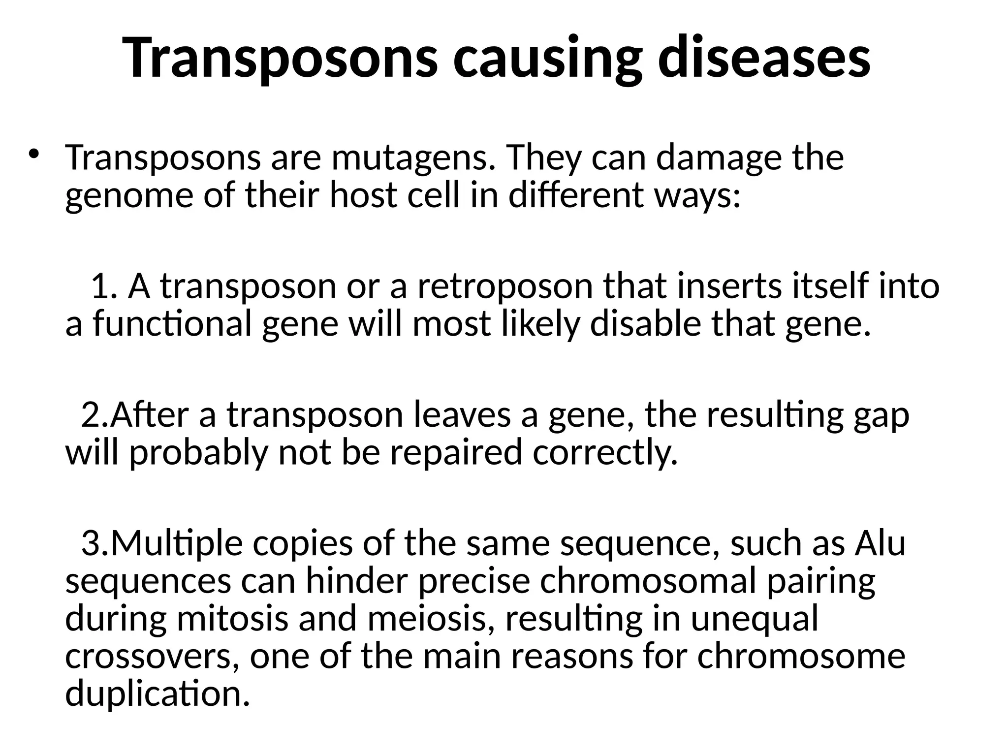 Transposons causing diseases
• Transposons are mutagens. They can damage the
genome of their host cell in different ways:
1. A transposon or a retroposon that inserts itself into
a functional gene will most likely disable that gene.
2.After a transposon leaves a gene, the resulting gap
will probably not be repaired correctly.
3.Multiple copies of the same sequence, such as Alu
sequences can hinder precise chromosomal pairing
during mitosis and meiosis, resulting in unequal
crossovers, one of the main reasons for chromosome
duplication.
 