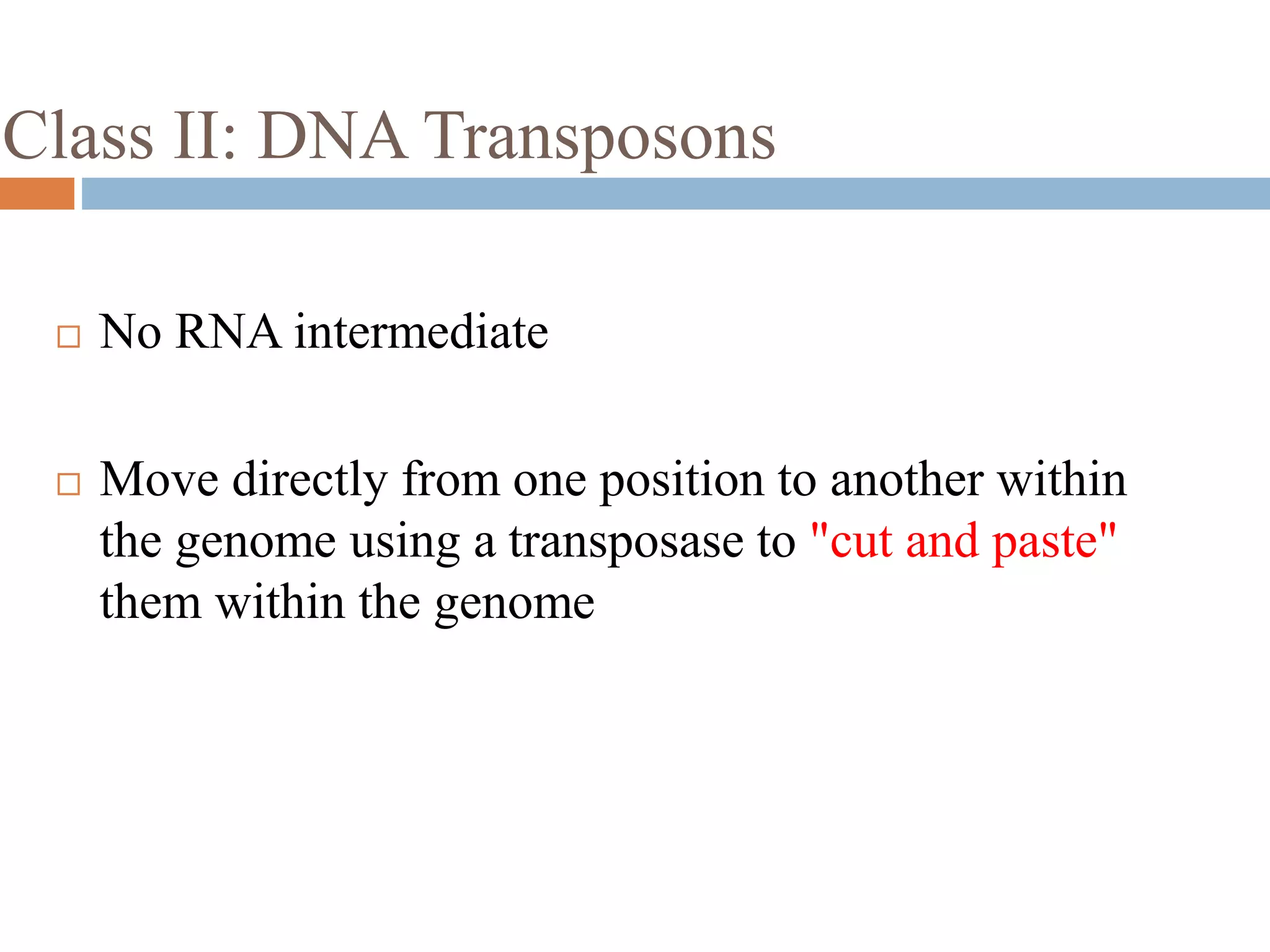Class II: DNA Transposons 
 No RNA intermediate 
 Move directly from one position to another within 
the genome using a transposase to "cut and paste" 
them within the genome 
 