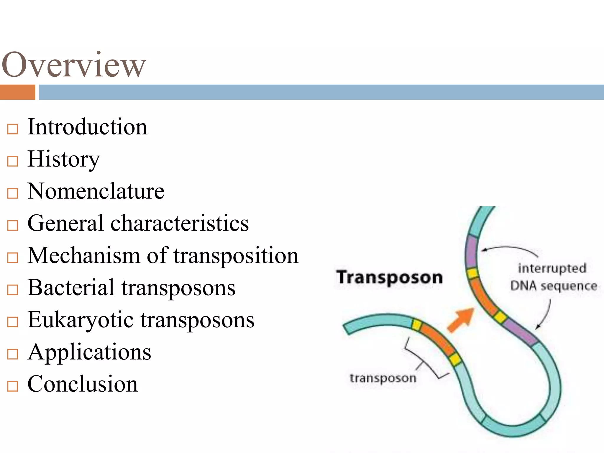 Overview 
 Introduction 
 History 
 Nomenclature 
 General characteristics 
 Mechanism of transposition 
 Bacterial transposons 
 Eukaryotic transposons 
 Applications 
 Conclusion 
 