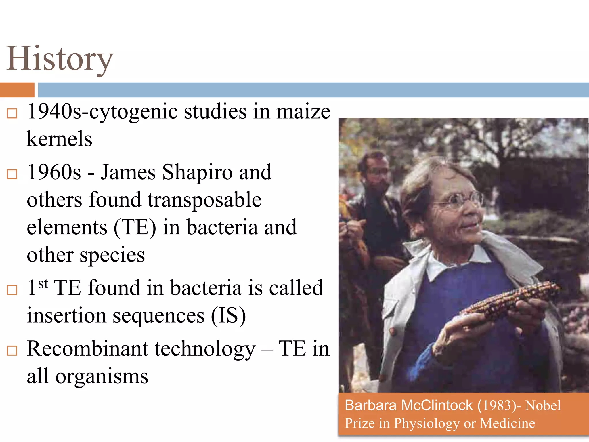 History 
 1940s-cytogenic studies in maize 
kernels 
 1960s - James Shapiro and 
others found transposable 
elements (TE) in bacteria and 
other species 
 1st TE found in bacteria is called 
insertion sequences (IS) 
 Recombinant technology – TE in 
all organisms 
Barbara McClintock (1983)- Nobel 
Prize in Physiology or Medicine 
 