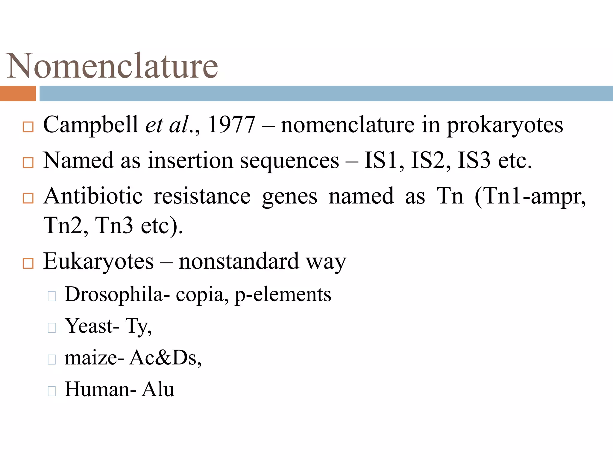 Nomenclature 
 Campbell et al., 1977 – nomenclature in prokaryotes 
 Named as insertion sequences – IS1, IS2, IS3 etc. 
 Antibiotic resistance genes named as Tn (Tn1-ampr, 
Tn2, Tn3 etc). 
 Eukaryotes – nonstandard way 
Drosophila- copia, p-elements 
Yeast- Ty, 
maize- Ac&Ds, 
Human- Alu 
 