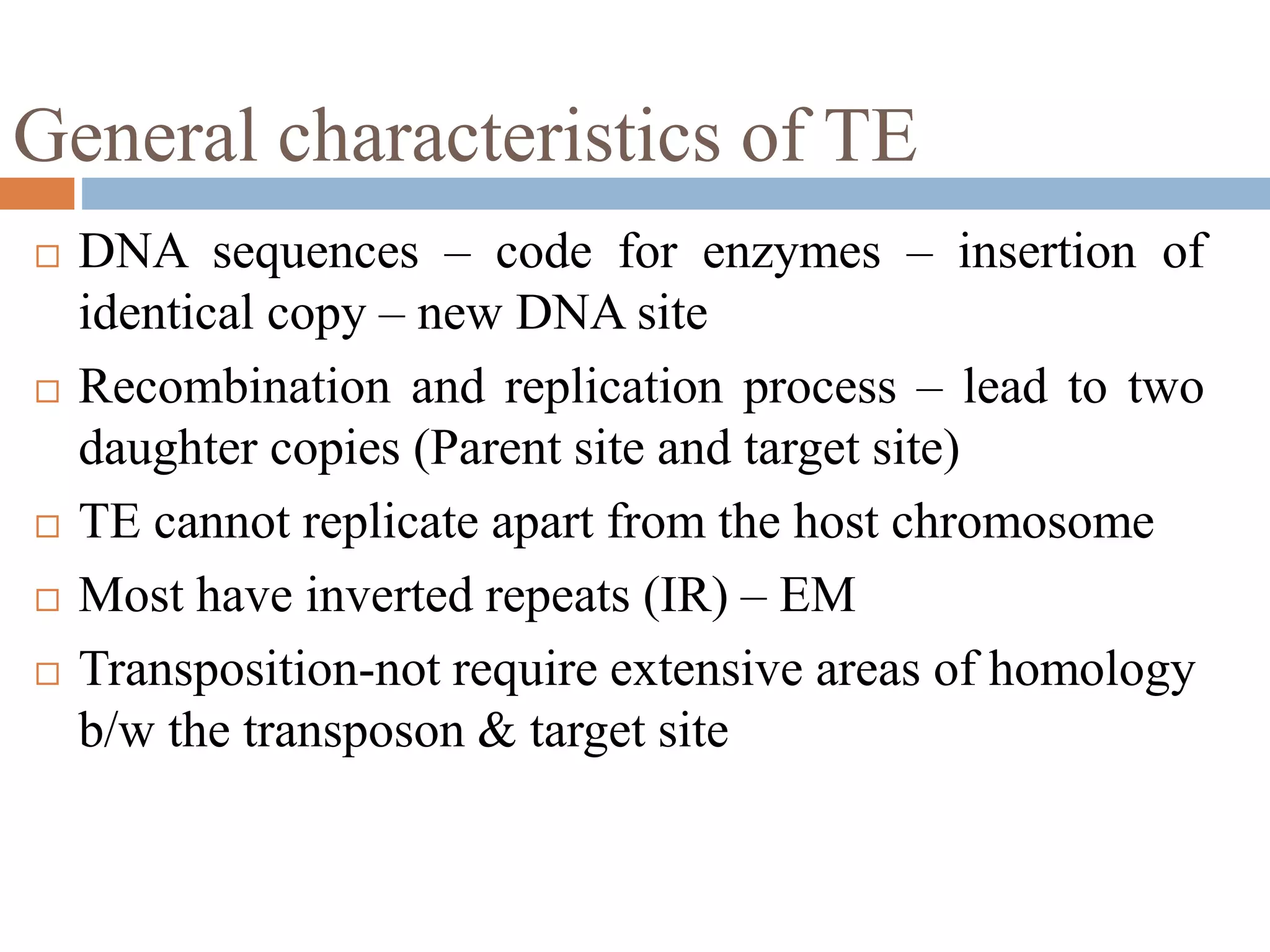 General characteristics of TE 
 DNA sequences – code for enzymes – insertion of 
identical copy – new DNA site 
 Recombination and replication process – lead to two 
daughter copies (Parent site and target site) 
 TE cannot replicate apart from the host chromosome 
 Most have inverted repeats (IR) – EM 
 Transposition-not require extensive areas of homology 
b/w the transposon & target site 
 