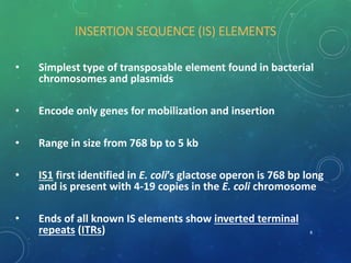 INSERTION SEQUENCE (IS) ELEMENTS
• Simplest type of transposable element found in bacterial
chromosomes and plasmids
• Encode only genes for mobilization and insertion
• Range in size from 768 bp to 5 kb
• IS1 first identified in E. coli’s glactose operon is 768 bp long
and is present with 4-19 copies in the E. coli chromosome
• Ends of all known IS elements show inverted terminal
repeats (ITRs) 8
 
