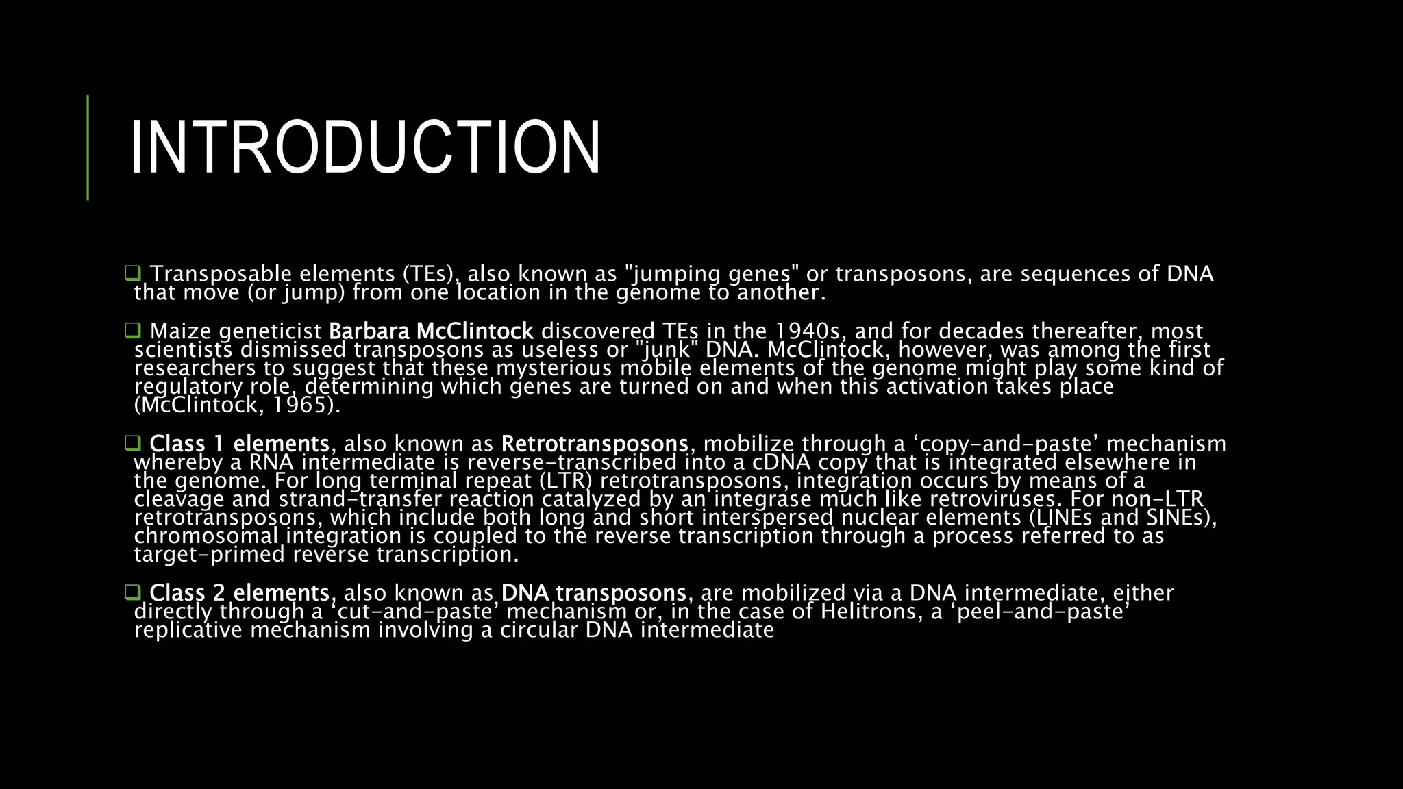 INTRODUCTION
 Transposable elements (TEs), also known as "jumping genes" or transposons, are sequences of DNA
that move (or jump) from one location in the genome to another.
 Maize geneticist Barbara McClintock discovered TEs in the 1940s, and for decades thereafter, most
scientists dismissed transposons as useless or "junk" DNA. McClintock, however, was among the first
researchers to suggest that these mysterious mobile elements of the genome might play some kind of
regulatory role, determining which genes are turned on and when this activation takes place
(McClintock, 1965).
 Class 1 elements, also known as Retrotransposons, mobilize through a ‘copy-and-paste’ mechanism
whereby a RNA intermediate is reverse-transcribed into a cDNA copy that is integrated elsewhere in
the genome. For long terminal repeat (LTR) retrotransposons, integration occurs by means of a
cleavage and strand-transfer reaction catalyzed by an integrase much like retroviruses. For non-LTR
retrotransposons, which include both long and short interspersed nuclear elements (LINEs and SINEs),
chromosomal integration is coupled to the reverse transcription through a process referred to as
target-primed reverse transcription.
 Class 2 elements, also known as DNA transposons, are mobilized via a DNA intermediate, either
directly through a ‘cut-and-paste’ mechanism or, in the case of Helitrons, a ‘peel-and-paste’
replicative mechanism involving a circular DNA intermediate
 